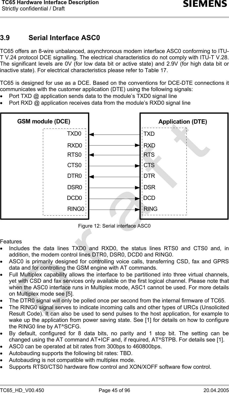 TC65 Hardware Interface Description Strictly confidential / Draft  s TC65_HD_V00.450  Page 45 of 96  20.04.2005 3.9  Serial Interface ASC0 TC65 offers an 8-wire unbalanced, asynchronous modem interface ASC0 conforming to ITU-T V.24 protocol DCE signalling. The electrical characteristics do not comply with ITU-T V.28. The significant levels are 0V (for low data bit or active state) and 2.9V (for high data bit or inactive state). For electrical characteristics please refer to Table 17.  TC65 is designed for use as a DCE. Based on the conventions for DCE-DTE connections it communicates with the customer application (DTE) using the following signals: •  Port TXD @ application sends data to the module’s TXD0 signal line •  Port RXD @ application receives data from the module’s RXD0 signal line  GSM module (DCE) Application (DTE)TXDRXDRTSCTSRINGDCDDSRDTRTXD0RXD0RTS0CTS0RING0DCD0DSR0DTR0 Figure 12: Serial interface ASC0  Features •  Includes the data lines TXD0 and RXD0, the status lines RTS0 and CTS0 and, in addition, the modem control lines DTR0, DSR0, DCD0 and RING0.  •  ASC0 is primarily designed for controlling voice calls, transferring CSD, fax and GPRS data and for controlling the GSM engine with AT commands.  •  Full Multiplex capability allows the interface to be partitioned into three virtual channels, yet with CSD and fax services only available on the first logical channel. Please note that when the ASC0 interface runs in Multiplex mode, ASC1 cannot be used. For more details on Multiplex mode see [5]. •  The DTR0 signal will only be polled once per second from the internal firmware of TC65.  •  The RING0 signal serves to indicate incoming calls and other types of URCs (Unsolicited Result Code). It can also be used to send pulses to the host application, for example to wake up the application from power saving state. See [1] for details on how to configure the RING0 line by AT^SCFG. •  By default, configured for 8 data bits, no parity and 1 stop bit. The setting can be changed using the AT command AT+ICF and, if required, AT^STPB. For details see [1]. •  ASC0 can be operated at bit rates from 300bps to 460800bps. •  Autobauding supports the following bit rates: TBD.  •  Autobauding is not compatible with multiplex mode. •  Supports RTS0/CTS0 hardware flow control and XON/XOFF software flow control.  