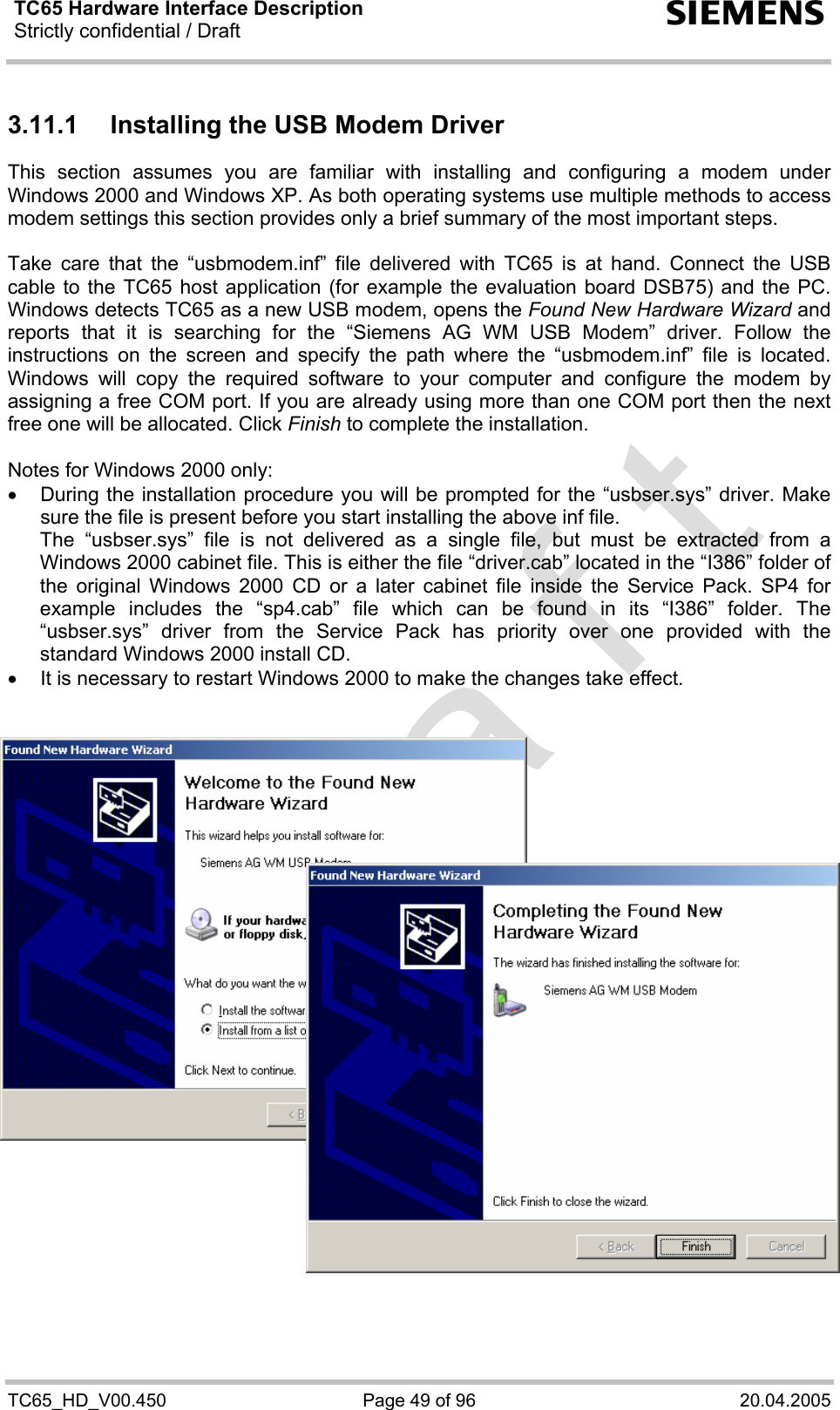 TC65 Hardware Interface Description Strictly confidential / Draft  s TC65_HD_V00.450  Page 49 of 96  20.04.2005 3.11.1  Installing the USB Modem Driver This section assumes you are familiar with installing and configuring a modem under Windows 2000 and Windows XP. As both operating systems use multiple methods to access modem settings this section provides only a brief summary of the most important steps.   Take care that the “usbmodem.inf” file delivered with TC65 is at hand. Connect the USB cable to the TC65 host application (for example the evaluation board DSB75) and the PC. Windows detects TC65 as a new USB modem, opens the Found New Hardware Wizard and reports that it is searching for the “Siemens AG WM USB Modem” driver. Follow the instructions on the screen and specify the path where the “usbmodem.inf” file is located. Windows will copy the required software to your computer and configure the modem by assigning a free COM port. If you are already using more than one COM port then the next free one will be allocated. Click Finish to complete the installation.  Notes for Windows 2000 only:  •  During the installation procedure you will be prompted for the “usbser.sys” driver. Make sure the file is present before you start installing the above inf file.  The “usbser.sys” file is not delivered as a single file, but must be extracted from a Windows 2000 cabinet file. This is either the file “driver.cab” located in the “I386” folder of the original Windows 2000 CD or a later cabinet file inside the Service Pack. SP4 for example includes the “sp4.cab” file which can be found in its “I386” folder. The “usbser.sys” driver from the Service Pack has priority over one provided with the standard Windows 2000 install CD.  •  It is necessary to restart Windows 2000 to make the changes take effect.               