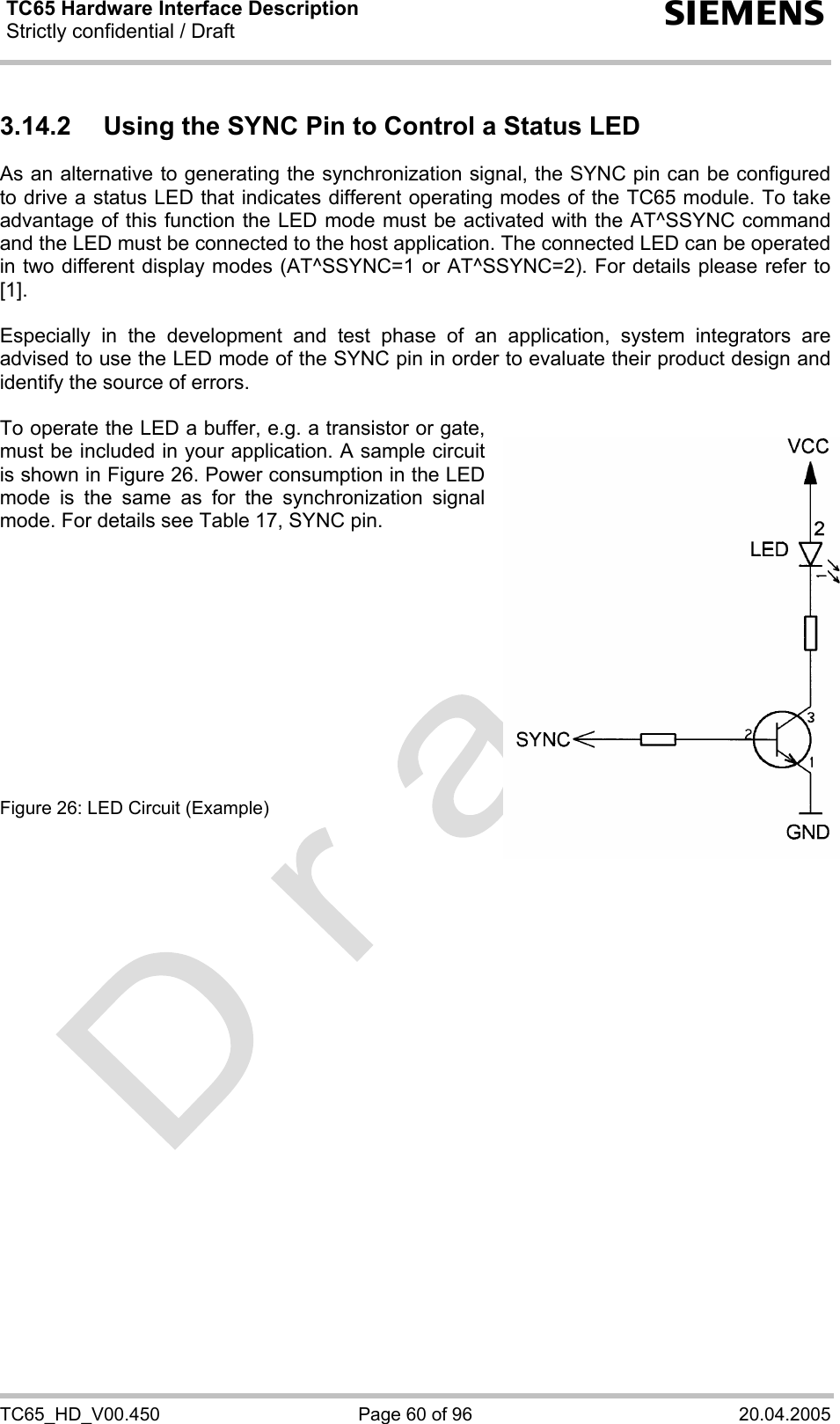 TC65 Hardware Interface Description Strictly confidential / Draft  s TC65_HD_V00.450  Page 60 of 96  20.04.2005 3.14.2  Using the SYNC Pin to Control a Status LED  As an alternative to generating the synchronization signal, the SYNC pin can be configured to drive a status LED that indicates different operating modes of the TC65 module. To take advantage of this function the LED mode must be activated with the AT^SSYNC command and the LED must be connected to the host application. The connected LED can be operated in two different display modes (AT^SSYNC=1 or AT^SSYNC=2). For details please refer to [1].  Especially in the development and test phase of an application, system integrators are advised to use the LED mode of the SYNC pin in order to evaluate their product design and identify the source of errors.  To operate the LED a buffer, e.g. a transistor or gate, must be included in your application. A sample circuit is shown in Figure 26. Power consumption in the LED mode is the same as for the synchronization signal mode. For details see Table 17, SYNC pin.            Figure 26: LED Circuit (Example)  