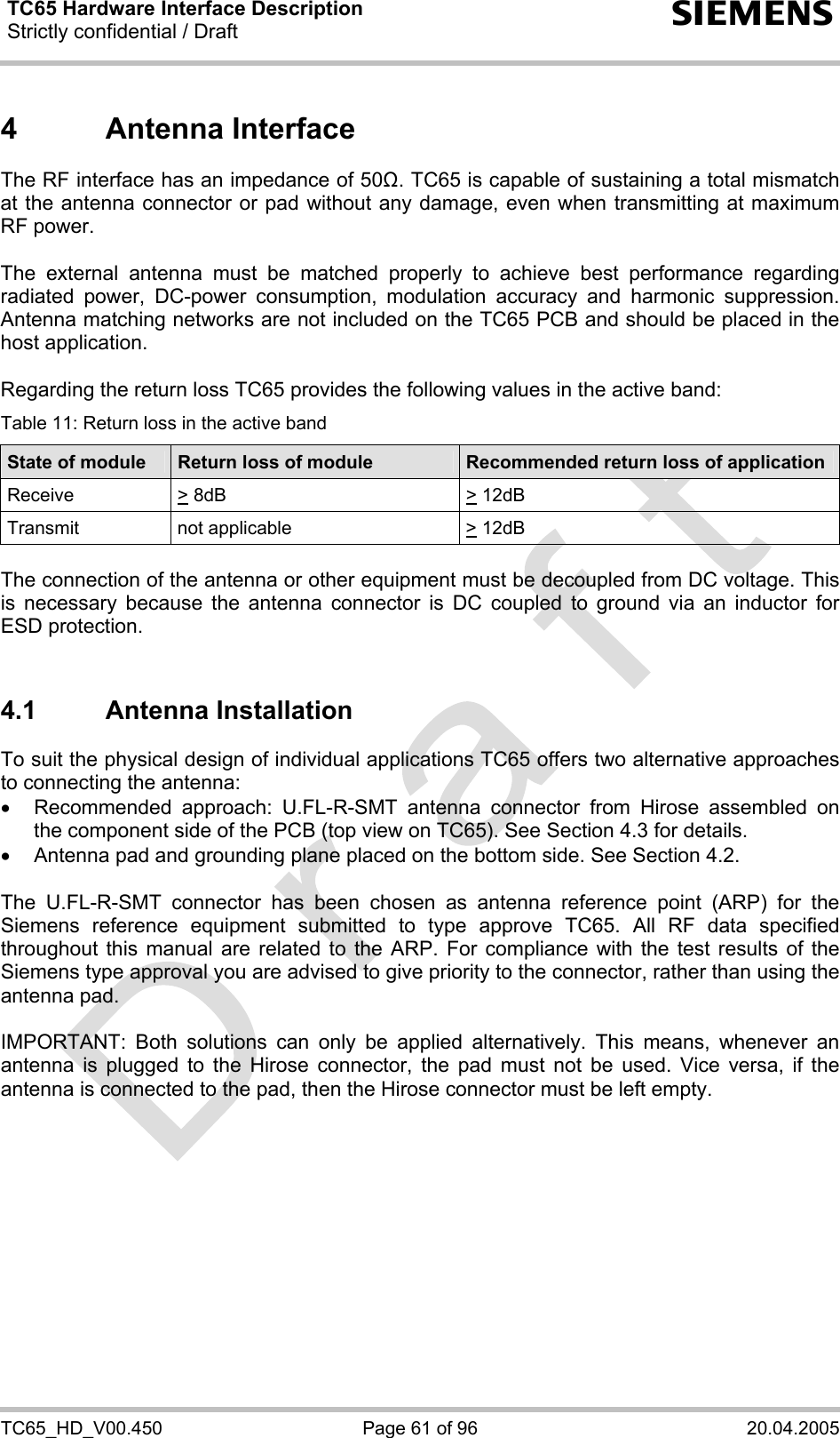 TC65 Hardware Interface Description Strictly confidential / Draft  s TC65_HD_V00.450  Page 61 of 96  20.04.2005 4 Antenna Interface The RF interface has an impedance of 50Ω. TC65 is capable of sustaining a total mismatch at the antenna connector or pad without any damage, even when transmitting at maximum RF power.   The external antenna must be matched properly to achieve best performance regarding radiated power, DC-power consumption, modulation accuracy and harmonic suppression. Antenna matching networks are not included on the TC65 PCB and should be placed in the host application.   Regarding the return loss TC65 provides the following values in the active band: Table 11: Return loss in the active band State of module  Return loss of module  Recommended return loss of application Receive &gt; 8dB  &gt; 12dB  Transmit   not applicable   &gt; 12dB   The connection of the antenna or other equipment must be decoupled from DC voltage. This is necessary because the antenna connector is DC coupled to ground via an inductor for ESD protection.  4.1 Antenna Installation To suit the physical design of individual applications TC65 offers two alternative approaches to connecting the antenna:  •  Recommended approach: U.FL-R-SMT antenna connector from Hirose assembled on the component side of the PCB (top view on TC65). See Section 4.3 for details. •  Antenna pad and grounding plane placed on the bottom side. See Section 4.2.  The U.FL-R-SMT connector has been chosen as antenna reference point (ARP) for the Siemens reference equipment submitted to type approve TC65. All RF data specified throughout this manual are related to the ARP. For compliance with the test results of the Siemens type approval you are advised to give priority to the connector, rather than using the antenna pad.  IMPORTANT: Both solutions can only be applied alternatively. This means, whenever an antenna is plugged to the Hirose connector, the pad must not be used. Vice versa, if the antenna is connected to the pad, then the Hirose connector must be left empty.    