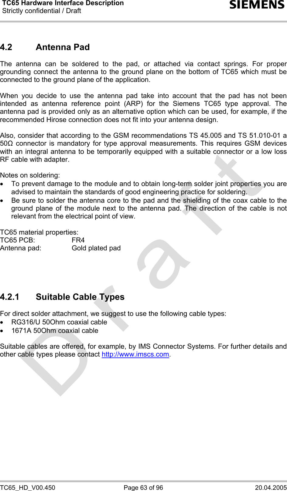 TC65 Hardware Interface Description Strictly confidential / Draft  s TC65_HD_V00.450  Page 63 of 96  20.04.2005 4.2 Antenna Pad The antenna can be soldered to the pad, or attached via contact springs. For proper grounding connect the antenna to the ground plane on the bottom of TC65 which must be connected to the ground plane of the application.  When you decide to use the antenna pad take into account that the pad has not been intended as antenna reference point (ARP) for the Siemens TC65 type approval. The antenna pad is provided only as an alternative option which can be used, for example, if the recommended Hirose connection does not fit into your antenna design.   Also, consider that according to the GSM recommendations TS 45.005 and TS 51.010-01 a 50Ω connector is mandatory for type approval measurements. This requires GSM devices with an integral antenna to be temporarily equipped with a suitable connector or a low loss RF cable with adapter.   Notes on soldering: •  To prevent damage to the module and to obtain long-term solder joint properties you are advised to maintain the standards of good engineering practice for soldering. •  Be sure to solder the antenna core to the pad and the shielding of the coax cable to the ground plane of the module next to the antenna pad. The direction of the cable is not relevant from the electrical point of view.  TC65 material properties: TC65 PCB:   FR4 Antenna pad:   Gold plated pad     4.2.1  Suitable Cable Types For direct solder attachment, we suggest to use the following cable types: •  RG316/U 50Ohm coaxial cable  •  1671A 50Ohm coaxial cable  Suitable cables are offered, for example, by IMS Connector Systems. For further details and other cable types please contact http://www.imscs.com.  