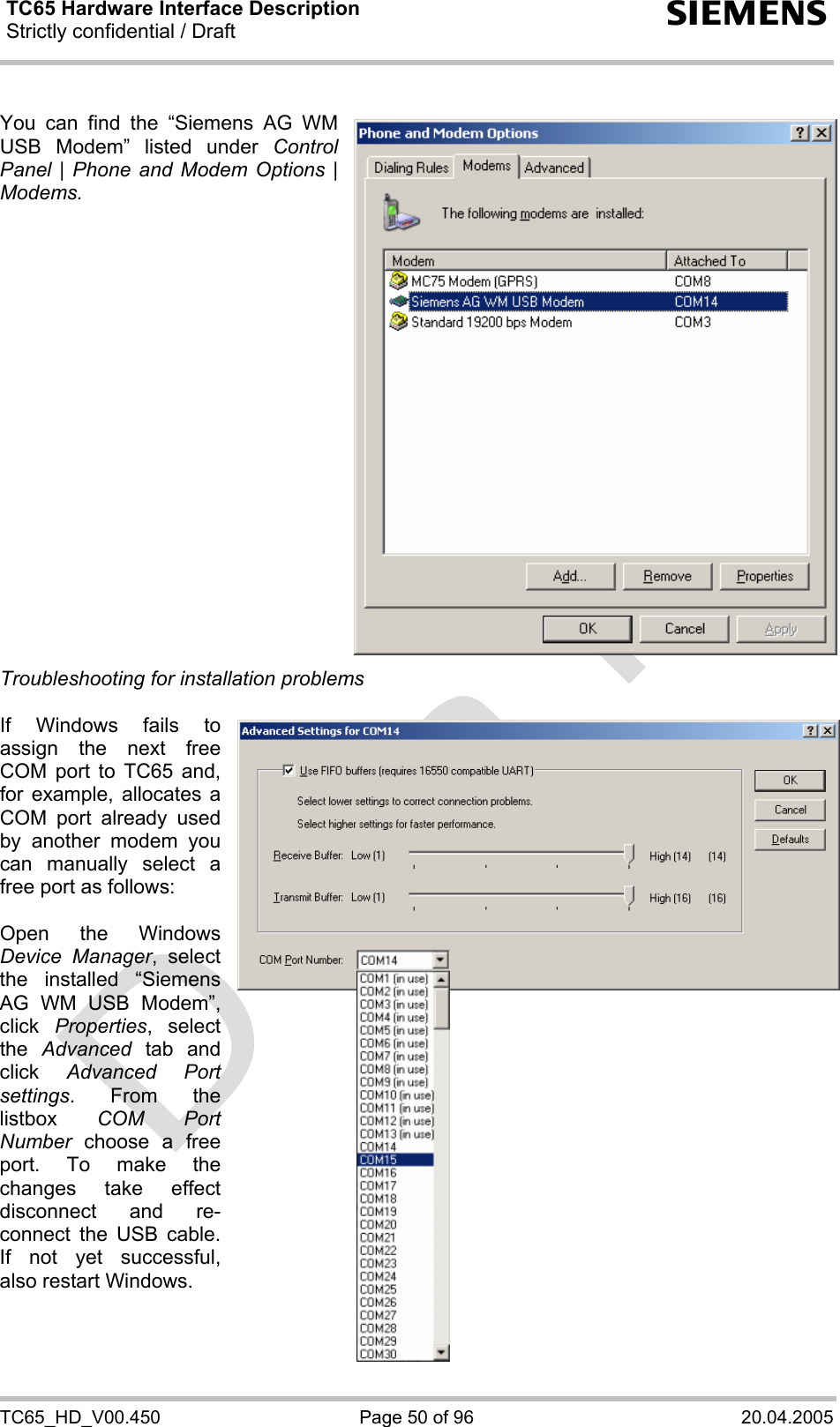 TC65 Hardware Interface Description Strictly confidential / Draft  s TC65_HD_V00.450  Page 50 of 96  20.04.2005  You can find the “Siemens AG WM USB Modem” listed under Control Panel | Phone and Modem Options | Modems.                      Troubleshooting for installation problems  If Windows fails to assign the next free COM port to TC65 and, for example, allocates a COM port already used by another modem you can manually select a free port as follows:  Open the Windows Device Manager, select the installed “Siemens AG WM USB Modem”, click  Properties, select the  Advanced tab and click  Advanced Port settings. From the listbox  COM Port Number choose a free port. To make the changes take effect disconnect and re-connect the USB cable. If not yet successful, also restart Windows.    