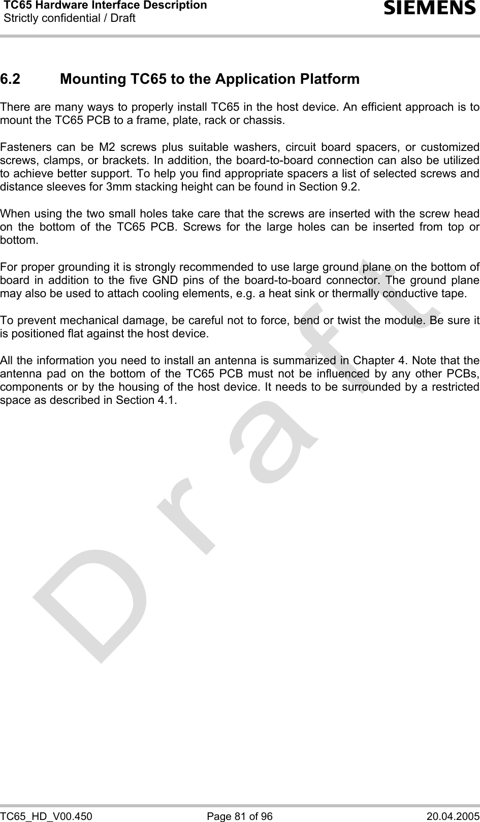 TC65 Hardware Interface Description Strictly confidential / Draft  s TC65_HD_V00.450  Page 81 of 96  20.04.2005 6.2  Mounting TC65 to the Application Platform There are many ways to properly install TC65 in the host device. An efficient approach is to mount the TC65 PCB to a frame, plate, rack or chassis.   Fasteners can be M2 screws plus suitable washers, circuit board spacers, or customized screws, clamps, or brackets. In addition, the board-to-board connection can also be utilized to achieve better support. To help you find appropriate spacers a list of selected screws and distance sleeves for 3mm stacking height can be found in Section 9.2.  When using the two small holes take care that the screws are inserted with the screw head on the bottom of the TC65 PCB. Screws for the large holes can be inserted from top or bottom.   For proper grounding it is strongly recommended to use large ground plane on the bottom of board in addition to the five GND pins of the board-to-board connector. The ground plane may also be used to attach cooling elements, e.g. a heat sink or thermally conductive tape.   To prevent mechanical damage, be careful not to force, bend or twist the module. Be sure it is positioned flat against the host device.  All the information you need to install an antenna is summarized in Chapter 4. Note that the antenna pad on the bottom of the TC65 PCB must not be influenced by any other PCBs, components or by the housing of the host device. It needs to be surrounded by a restricted space as described in Section 4.1.    