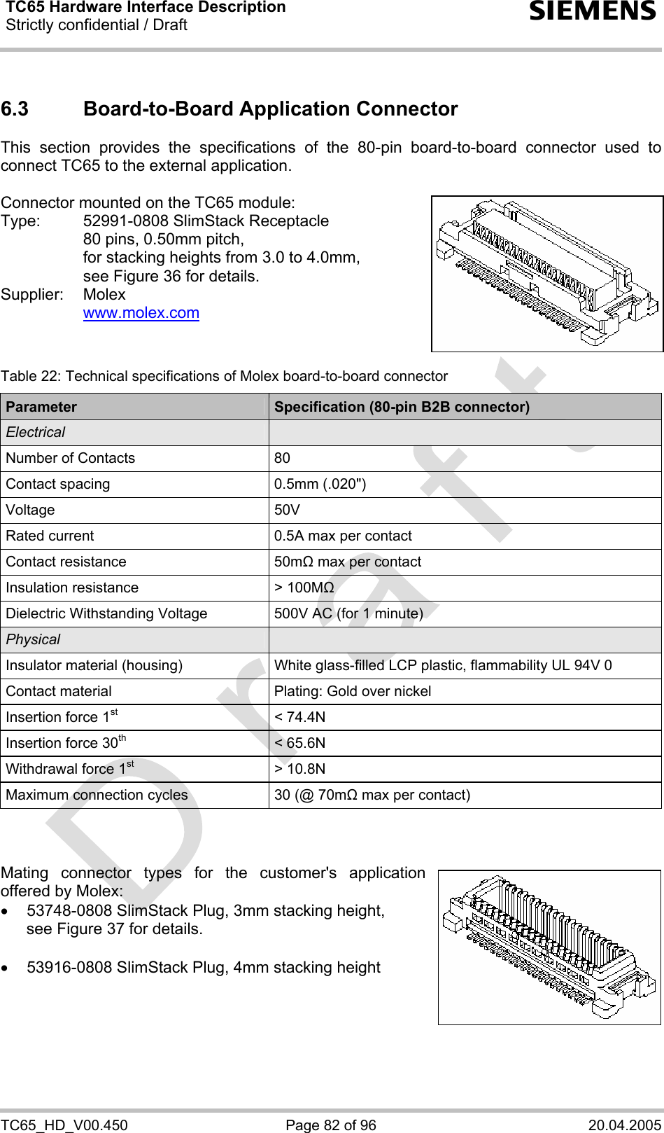 TC65 Hardware Interface Description Strictly confidential / Draft  s TC65_HD_V00.450  Page 82 of 96  20.04.2005 6.3  Board-to-Board Application Connector This section provides the specifications of the 80-pin board-to-board connector used to connect TC65 to the external application.   Connector mounted on the TC65 module: Type:  52991-0808 SlimStack Receptacle    80 pins, 0.50mm pitch,   for stacking heights from 3.0 to 4.0mm,   see Figure 36 for details. Supplier: Molex   www.molex.com    Table 22: Technical specifications of Molex board-to-board connector Parameter  Specification (80-pin B2B connector) Electrical   Number of Contacts  80 Contact spacing  0.5mm (.020&quot;) Voltage 50V Rated current  0.5A max per contact Contact resistance  50mΩ max per contact Insulation resistance  &gt; 100MΩ Dielectric Withstanding Voltage  500V AC (for 1 minute) Physical   Insulator material (housing)  White glass-filled LCP plastic, flammability UL 94V 0 Contact material  Plating: Gold over nickel Insertion force 1st &lt; 74.4N Insertion force 30th &lt; 65.6N Withdrawal force 1st &gt; 10.8N Maximum connection cycles  30 (@ 70mΩ max per contact)    Mating connector types for the customer&apos;s application offered by Molex:  •  53748-0808 SlimStack Plug, 3mm stacking height, see Figure 37 for details.  •  53916-0808 SlimStack Plug, 4mm stacking height     