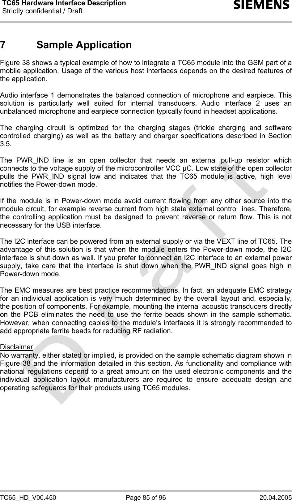 TC65 Hardware Interface Description Strictly confidential / Draft  s TC65_HD_V00.450  Page 85 of 96  20.04.2005 7 Sample Application Figure 38 shows a typical example of how to integrate a TC65 module into the GSM part of a mobile application. Usage of the various host interfaces depends on the desired features of the application.   Audio interface 1 demonstrates the balanced connection of microphone and earpiece. This solution is particularly well suited for internal transducers. Audio interface 2 uses an unbalanced microphone and earpiece connection typically found in headset applications.  The charging circuit is optimized for the charging stages (trickle charging and software controlled charging) as well as the battery and charger specifications described in Section 3.5.   The PWR_IND line is an open collector that needs an external pull-up resistor which connects to the voltage supply of the microcontroller VCC µC. Low state of the open collector pulls the PWR_IND signal low and indicates that the TC65 module is active, high level notifies the Power-down mode.  If the module is in Power-down mode avoid current flowing from any other source into the module circuit, for example reverse current from high state external control lines. Therefore, the controlling application must be designed to prevent reverse or return flow. This is not necessary for the USB interface.  The I2C interface can be powered from an external supply or via the VEXT line of TC65. The advantage of this solution is that when the module enters the Power-down mode, the I2C interface is shut down as well. If you prefer to connect an I2C interface to an external power supply, take care that the interface is shut down when the PWR_IND signal goes high in Power-down mode.   The EMC measures are best practice recommendations. In fact, an adequate EMC strategy for an individual application is very much determined by the overall layout and, especially, the position of components. For example, mounting the internal acoustic transducers directly on the PCB eliminates the need to use the ferrite beads shown in the sample schematic. However, when connecting cables to the module’s interfaces it is strongly recommended to add appropriate ferrite beads for reducing RF radiation.  Disclaimer No warranty, either stated or implied, is provided on the sample schematic diagram shown in Figure 38 and the information detailed in this section. As functionality and compliance with national regulations depend to a great amount on the used electronic components and the individual application layout manufacturers are required to ensure adequate design and operating safeguards for their products using TC65 modules.       