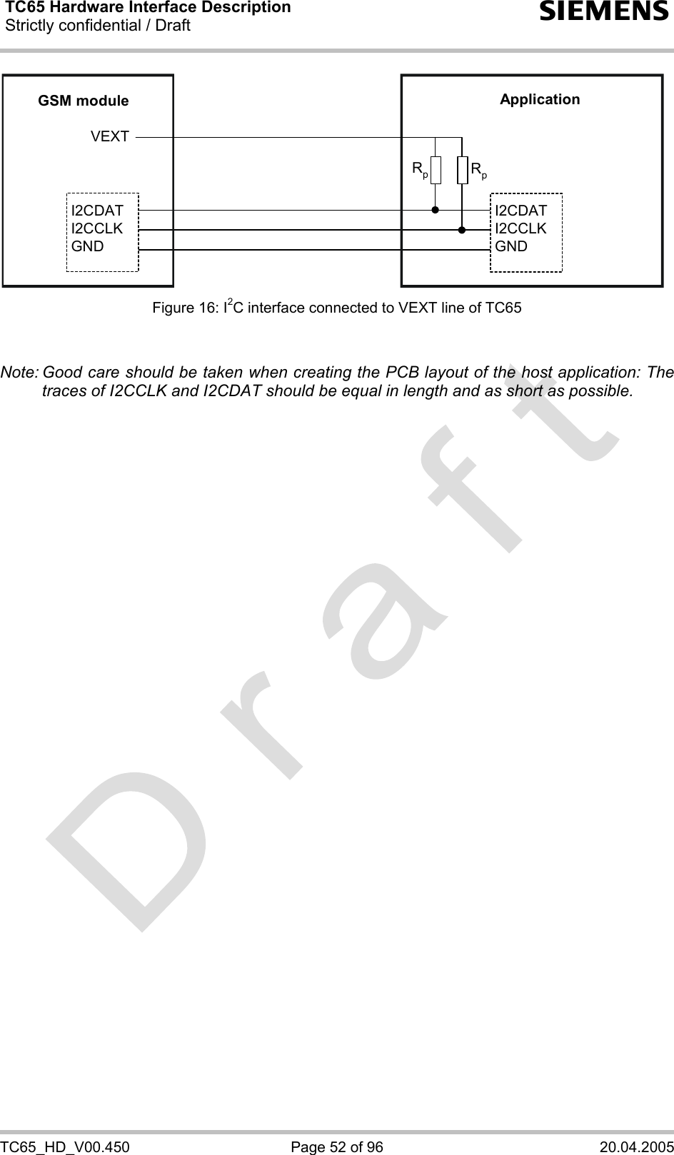 TC65 Hardware Interface Description Strictly confidential / Draft  s TC65_HD_V00.450  Page 52 of 96  20.04.2005 GSM moduleI2CDATI2CCLKGNDI2CDATI2CCLKGNDApplicationVEXTRpRp Figure 16: I2C interface connected to VEXT line of TC65   Note: Good care should be taken when creating the PCB layout of the host application: The traces of I2CCLK and I2CDAT should be equal in length and as short as possible.  