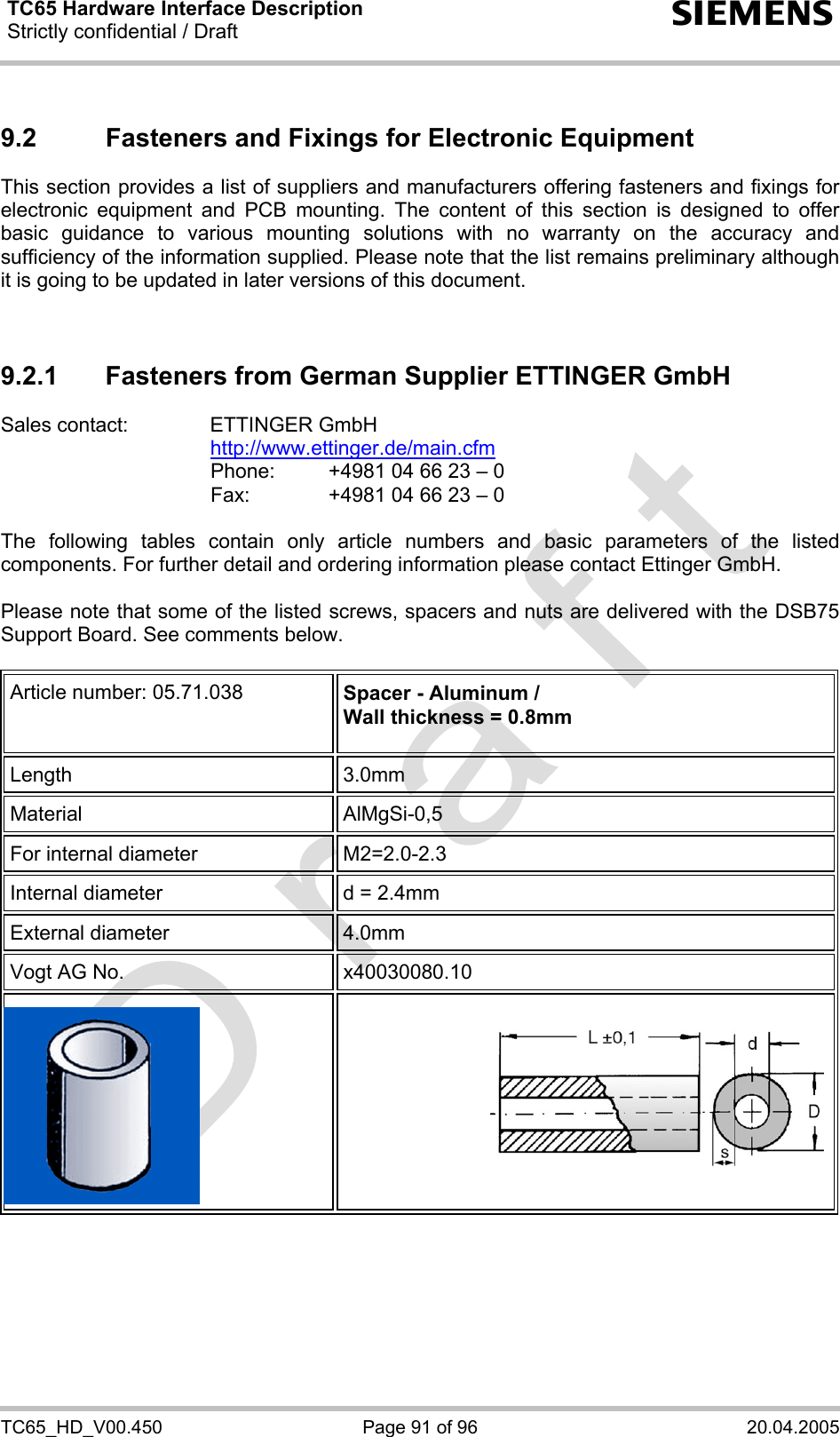 TC65 Hardware Interface Description Strictly confidential / Draft  s TC65_HD_V00.450  Page 91 of 96  20.04.2005 9.2  Fasteners and Fixings for Electronic Equipment This section provides a list of suppliers and manufacturers offering fasteners and fixings for electronic equipment and PCB mounting. The content of this section is designed to offer basic guidance to various mounting solutions with no warranty on the accuracy and sufficiency of the information supplied. Please note that the list remains preliminary although it is going to be updated in later versions of this document.   9.2.1  Fasteners from German Supplier ETTINGER GmbH Sales contact:  ETTINGER GmbH  http://www.ettinger.de/main.cfm   Phone:   +4981 04 66 23 – 0   Fax:    +4981 04 66 23 – 0  The following tables contain only article numbers and basic parameters of the listed components. For further detail and ordering information please contact Ettinger GmbH.   Please note that some of the listed screws, spacers and nuts are delivered with the DSB75 Support Board. See comments below.  Article number: 05.71.038  Spacer - Aluminum / Wall thickness = 0.8mm  Length 3.0mm Material AlMgSi-0,5 For internal diameter  M2=2.0-2.3  Internal diameter  d = 2.4mm External diameter  4.0mm Vogt AG No.  x40030080.10      