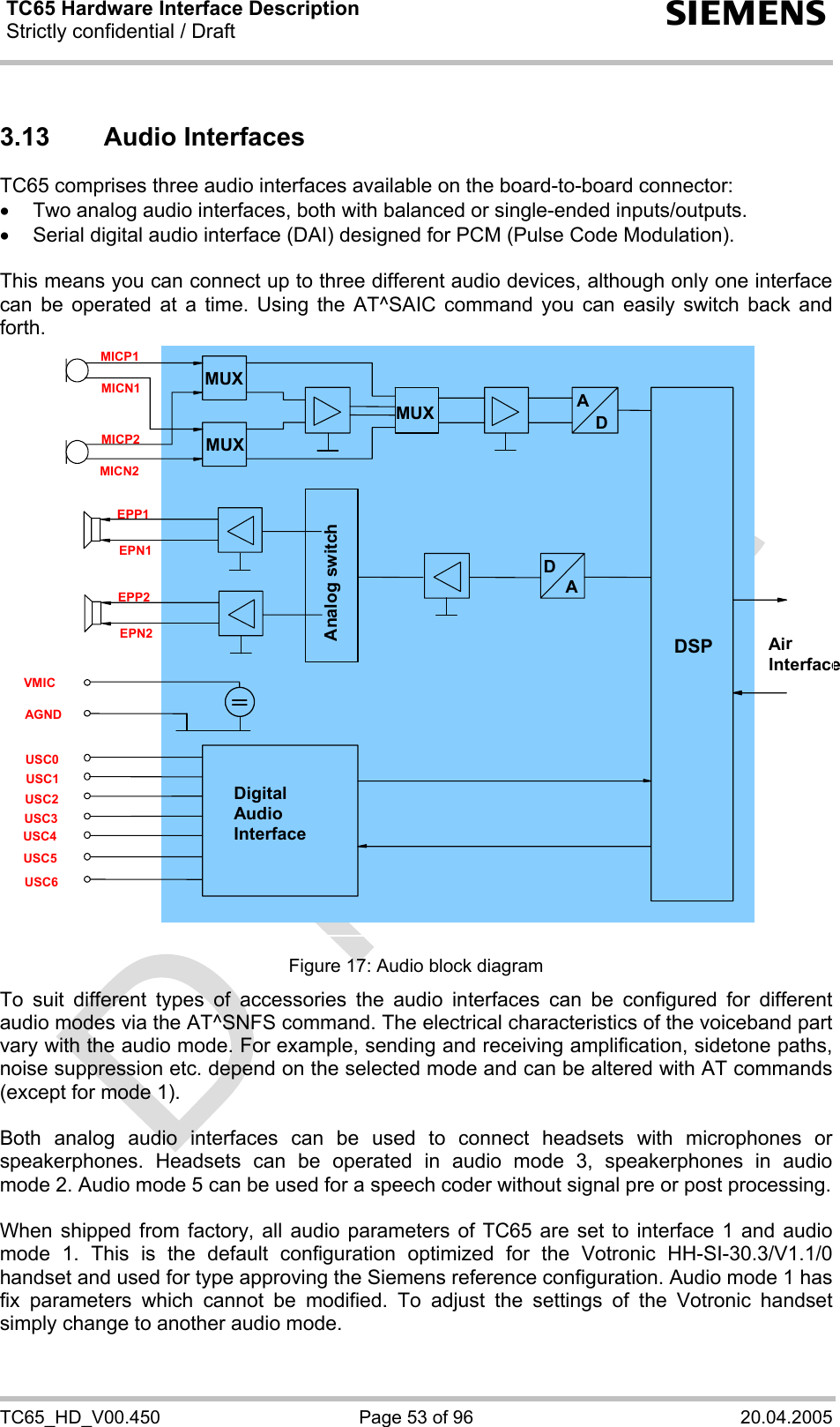 TC65 Hardware Interface Description Strictly confidential / Draft  s TC65_HD_V00.450  Page 53 of 96  20.04.2005 3.13 Audio Interfaces TC65 comprises three audio interfaces available on the board-to-board connector:  •  Two analog audio interfaces, both with balanced or single-ended inputs/outputs. •  Serial digital audio interface (DAI) designed for PCM (Pulse Code Modulation).  This means you can connect up to three different audio devices, although only one interface can be operated at a time. Using the AT^SAIC command you can easily switch back and forth.   Analog switch Digital Audio Interface AirInterfaceDSP MUX MUXD AMICN2 MICP2 MICN1 MICP1 USC6 USC5 USC4 USC3 USC2 AGND USC0 USC1 DA EPP2 EPN2 EPP1 EPN1 VMIC MUX  Figure 17: Audio block diagram To suit different types of accessories the audio interfaces can be configured for different audio modes via the AT^SNFS command. The electrical characteristics of the voiceband part vary with the audio mode. For example, sending and receiving amplification, sidetone paths, noise suppression etc. depend on the selected mode and can be altered with AT commands (except for mode 1).  Both analog audio interfaces can be used to connect headsets with microphones or speakerphones. Headsets can be operated in audio mode 3, speakerphones in audio mode 2. Audio mode 5 can be used for a speech coder without signal pre or post processing.  When shipped from factory, all audio parameters of TC65 are set to interface 1 and audio mode 1. This is the default configuration optimized for the Votronic HH-SI-30.3/V1.1/0 handset and used for type approving the Siemens reference configuration. Audio mode 1 has fix parameters which cannot be modified. To adjust the settings of the Votronic handset simply change to another audio mode. 