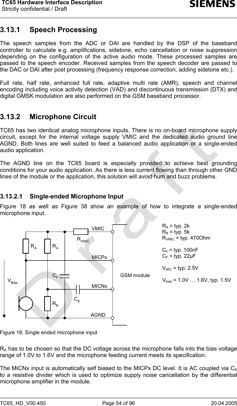 TC65 Hardware Interface Description Strictly confidential / Draft  s TC65_HD_V00.450  Page 54 of 96  20.04.2005 3.13.1 Speech Processing The speech samples from the ADC or DAI are handled by the DSP of the baseband controller to calculate e.g. amplifications, sidetone, echo cancellation or noise suppression depending on the configuration of the active audio mode. These processed samples are passed to the speech encoder. Received samples from the speech decoder are passed to the DAC or DAI after post processing (frequency response correction, adding sidetone etc.).  Full rate, half rate, enhanced full rate, adaptive multi rate (AMR), speech and channel encoding including voice activity detection (VAD) and discontinuous transmission (DTX) and digital GMSK modulation are also performed on the GSM baseband processor.  3.13.2 Microphone Circuit TC65 has two identical analog microphone inputs. There is no on-board microphone supply circuit, except for the internal voltage supply VMIC and the dedicated audio ground line AGND. Both lines are well suited to feed a balanced audio application or a single-ended audio application.   The AGND line on the TC65 board is especially provided to achieve best grounding conditions for your audio application. As there is less current flowing than through other GND lines of the module or the application, this solution will avoid hum and buzz problems.   3.13.2.1 Single-ended Microphone Input Figure 18 as well as Figure 38 show an example of how to integrate a single-ended microphone input.   GSM moduleRBVBiasCKAGNDMICNxMICPxVMICRARACFRVMICRA = typ. 2k RB = typ. 5k RVMIC = typ. 470Ohm  Ck = typ. 100nF CF = typ. 22µF  VMIC = typ. 2.5V  Vbias = 1.0V … 1.6V, typ. 1.5V Figure 18: Single ended microphone input    RA has to be chosen so that the DC voltage across the microphone falls into the bias voltage range of 1.0V to 1.6V and the microphone feeding current meets its specification.  The MICNx input is automatically self biased to the MICPx DC level. It is AC coupled via CK to a resistive divider which is used to optimize supply noise cancellation by the differential microphone amplifier in the module.   