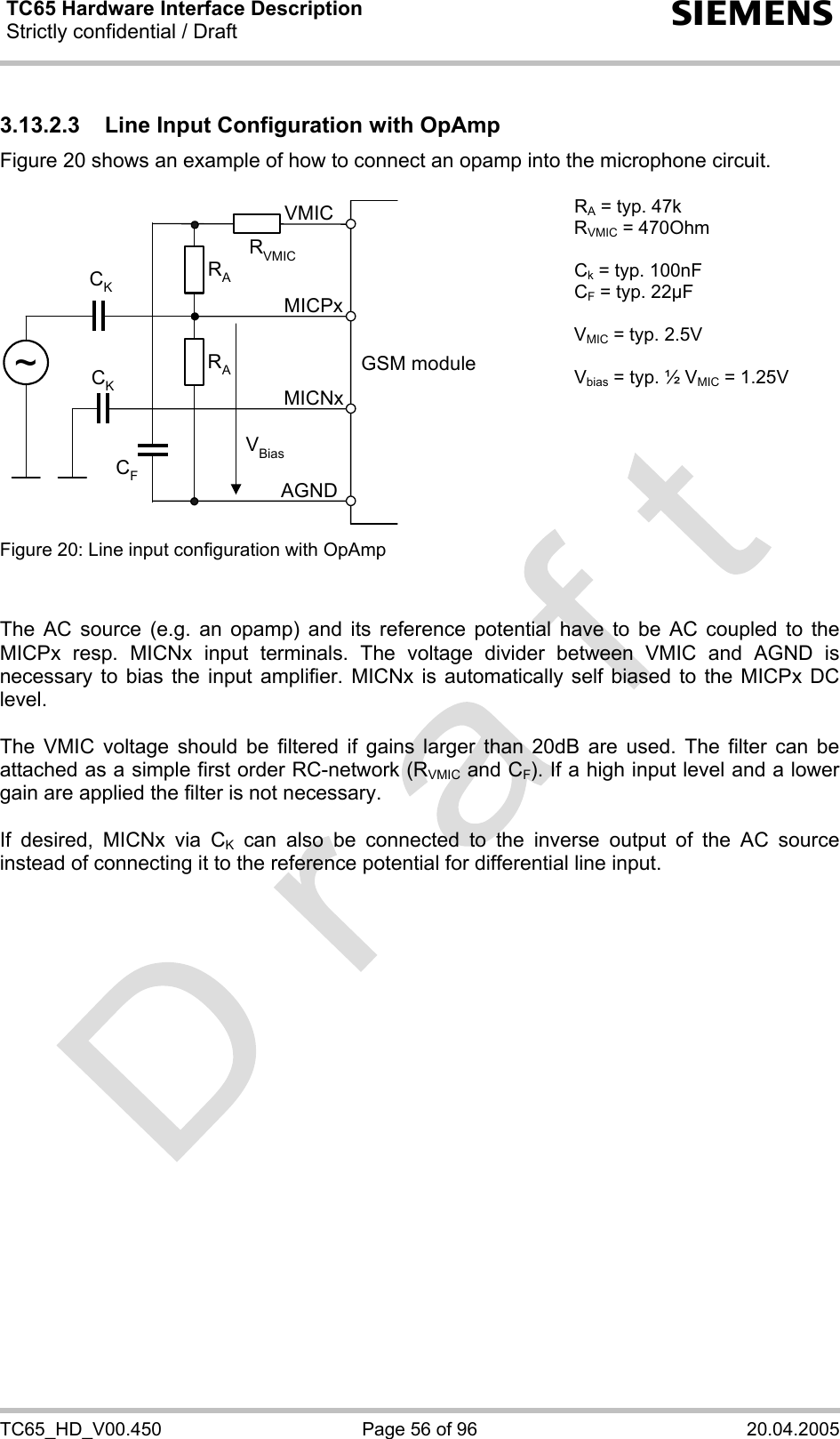 TC65 Hardware Interface Description Strictly confidential / Draft  s TC65_HD_V00.450  Page 56 of 96  20.04.2005 3.13.2.3  Line Input Configuration with OpAmp Figure 20 shows an example of how to connect an opamp into the microphone circuit.  GSM moduleRAVBiasCKAGNDMICNxMICPxVMICRACK~RVMICCF RA = typ. 47k RVMIC = 470Ohm  Ck = typ. 100nF CF = typ. 22µF  VMIC = typ. 2.5V  Vbias = typ. ½ VMIC = 1.25V Figure 20: Line input configuration with OpAmp     The AC source (e.g. an opamp) and its reference potential have to be AC coupled to the MICPx resp. MICNx input terminals. The voltage divider between VMIC and AGND is necessary to bias the input amplifier. MICNx is automatically self biased to the MICPx DC level.   The VMIC voltage should be filtered if gains larger than 20dB are used. The filter can be attached as a simple first order RC-network (RVMIC and CF). If a high input level and a lower gain are applied the filter is not necessary.  If desired, MICNx via CK can also be connected to the inverse output of the AC source instead of connecting it to the reference potential for differential line input.    