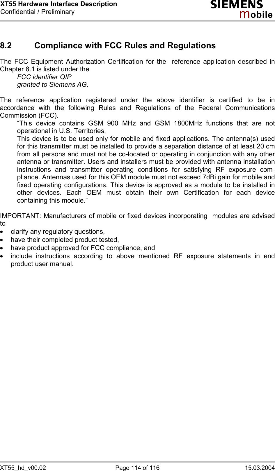 XT55 Hardware Interface Description Confidential / Preliminary s mo b i l e XT55_hd_v00.02  Page 114 of 116  15.03.2004 8.2  Compliance with FCC Rules and Regulations  The FCC Equipment Authorization Certification for the  reference application described in Chapter 8.1 is listed under the   FCC identifier QIP   granted to Siemens AG.   The reference application registered under the above identifier is certified to be in accordance with the following Rules and Regulations of the Federal Communications Commission (FCC).    “This device contains GSM 900 MHz and GSM 1800MHz functions that are not operational in U.S. Territories.    This device is to be used only for mobile and fixed applications. The antenna(s) used for this transmitter must be installed to provide a separation distance of at least 20 cm from all persons and must not be co-located or operating in conjunction with any other antenna or transmitter. Users and installers must be provided with antenna installation instructions and transmitter operating conditions for satisfying RF exposure com-pliance. Antennas used for this OEM module must not exceed 7dBi gain for mobile and fixed operating configurations. This device is approved as a module to be installed in other devices. Each OEM must obtain their own Certification for each device containing this module.”  IMPORTANT: Manufacturers of mobile or fixed devices incorporating  modules are advised to ·  clarify any regulatory questions, ·  have their completed product tested, ·  have product approved for FCC compliance, and ·  include instructions according to above mentioned RF exposure statements in end product user manual.    