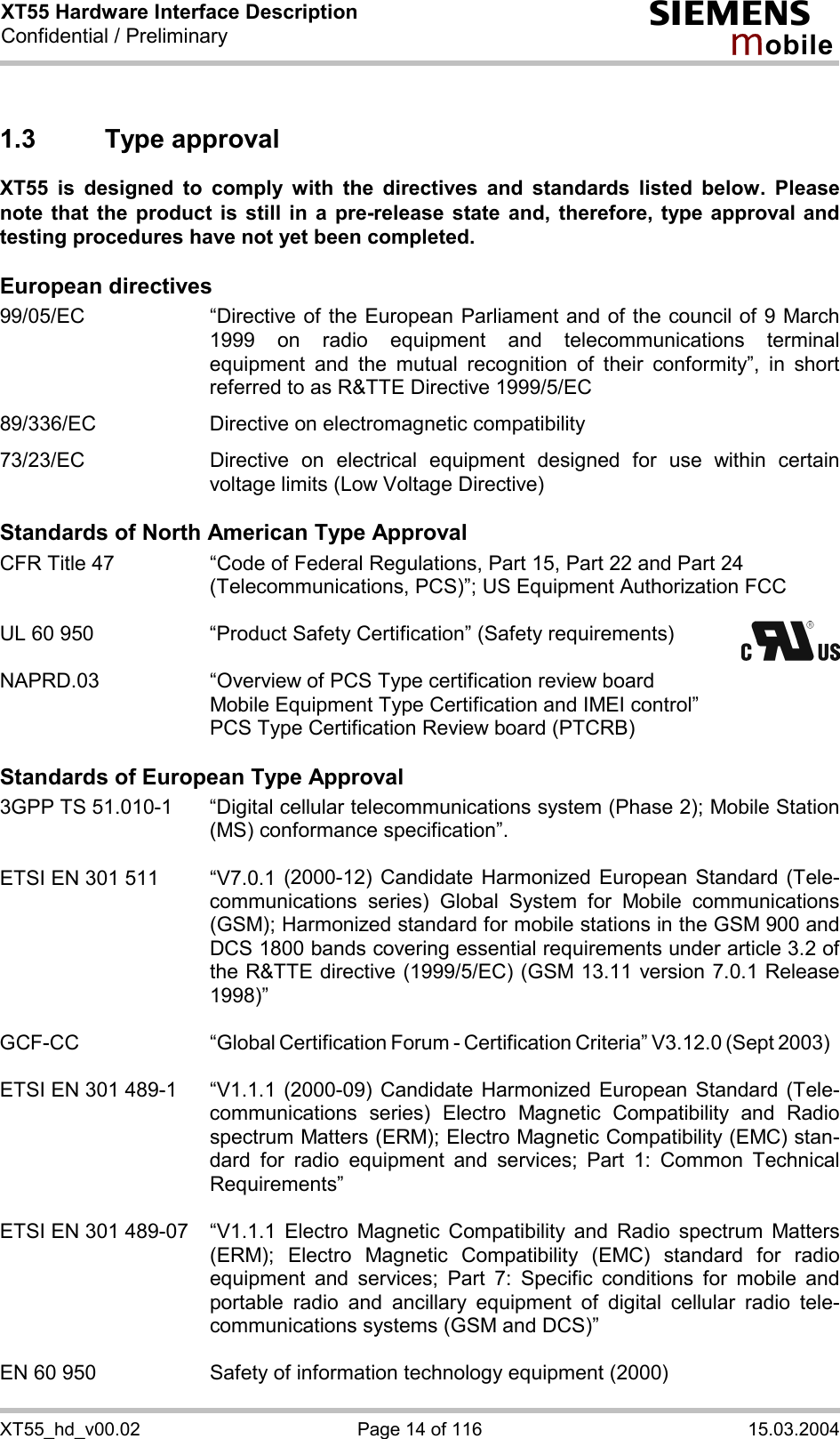 XT55 Hardware Interface Description Confidential / Preliminary s mo b i l e XT55_hd_v00.02  Page 14 of 116  15.03.2004 1.3 Type approval XT55 is designed to comply with the directives and standards listed below. Please note that the product is still in a pre-release state and, therefore, type approval and testing procedures have not yet been completed.   European directives 99/05/EC  “Directive of the European Parliament and of the council of 9 March 1999 on radio equipment and telecommunications terminal equipment and the mutual recognition of their conformity”, in short referred to as R&amp;TTE Directive 1999/5/EC  89/336/EC  Directive on electromagnetic compatibility  73/23/EC  Directive on electrical equipment designed for use within certain voltage limits (Low Voltage Directive)  Standards of North American Type Approval CFR Title 47  “Code of Federal Regulations, Part 15, Part 22 and Part 24 (Telecommunications, PCS)”; US Equipment Authorization FCC  UL 60 950  “Product Safety Certification” (Safety requirements)    NAPRD.03  “Overview of PCS Type certification review board      Mobile Equipment Type Certification and IMEI control”     PCS Type Certification Review board (PTCRB)  Standards of European Type Approval 3GPP TS 51.010-1  “Digital cellular telecommunications system (Phase 2); Mobile Station (MS) conformance specification”.   ETSI EN 301 511  “V7.0.1 (2000-12) Candidate Harmonized European Standard (Tele-communications series) Global System for Mobile communications (GSM); Harmonized standard for mobile stations in the GSM 900 and DCS 1800 bands covering essential requirements under article 3.2 of the R&amp;TTE directive (1999/5/EC) (GSM 13.11 version 7.0.1 Release 1998)”   GCF-CC “Global Certification Forum - Certification Criteria” V3.12.0 (Sept 2003)  ETSI EN 301 489-1  “V1.1.1 (2000-09) Candidate Harmonized European Standard (Tele-communications series) Electro Magnetic Compatibility and Radio spectrum Matters (ERM); Electro Magnetic Compatibility (EMC) stan-dard for radio equipment and services; Part 1: Common Technical Requirements”  ETSI EN 301 489-07  “V1.1.1 Electro Magnetic Compatibility and Radio spectrum Matters (ERM); Electro Magnetic Compatibility (EMC) standard for radio equipment and services; Part 7: Specific conditions for mobile and portable radio and ancillary equipment of digital cellular radio tele-communications systems (GSM and DCS)”   EN 60 950  Safety of information technology equipment (2000) 