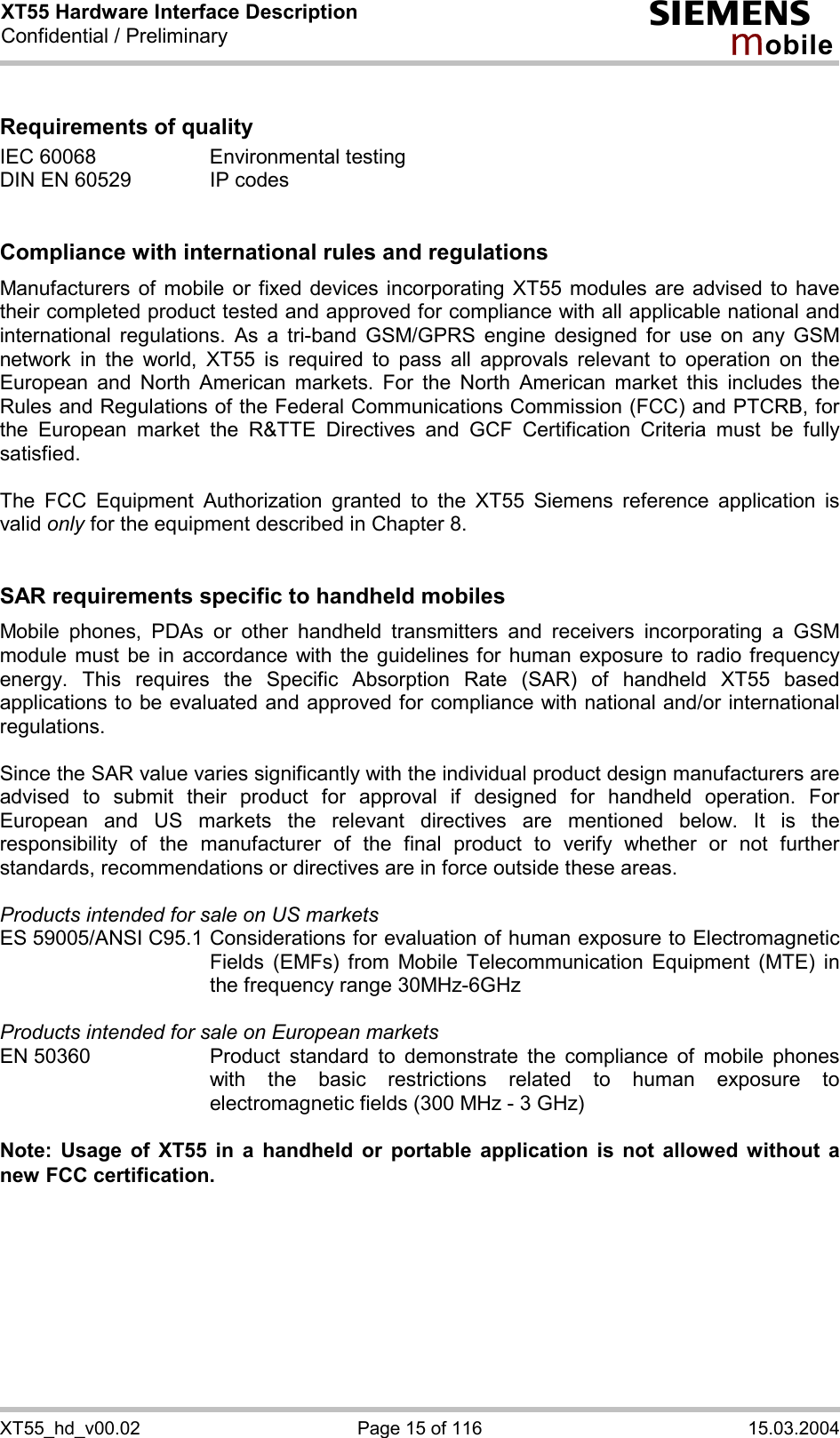 XT55 Hardware Interface Description Confidential / Preliminary s mo b i l e XT55_hd_v00.02  Page 15 of 116  15.03.2004  Requirements of quality IEC 60068  Environmental testing DIN EN 60529  IP codes   Compliance with international rules and regulations Manufacturers of mobile or fixed devices incorporating XT55 modules are advised to have their completed product tested and approved for compliance with all applicable national and international regulations. As a tri-band GSM/GPRS engine designed for use on any GSM network in the world, XT55 is required to pass all approvals relevant to operation on the European and North American markets. For the North American market this includes the Rules and Regulations of the Federal Communications Commission (FCC) and PTCRB, for the European market the R&amp;TTE Directives and GCF Certification Criteria must be fully satisfied.  The FCC Equipment Authorization granted to the XT55 Siemens reference application is valid only for the equipment described in Chapter 8.   SAR requirements specific to handheld mobiles Mobile phones, PDAs or other handheld transmitters and receivers incorporating a GSM module must be in accordance with the guidelines for human exposure to radio frequency energy. This requires the Specific Absorption Rate (SAR) of handheld XT55 based applications to be evaluated and approved for compliance with national and/or international regulations.   Since the SAR value varies significantly with the individual product design manufacturers are advised to submit their product for approval if designed for handheld operation. For European and US markets the relevant directives are mentioned below. It is the responsibility of the manufacturer of the final product to verify whether or not further standards, recommendations or directives are in force outside these areas.   Products intended for sale on US markets ES 59005/ANSI C95.1 Considerations for evaluation of human exposure to Electromagnetic Fields (EMFs) from Mobile Telecommunication Equipment (MTE) in the frequency range 30MHz-6GHz   Products intended for sale on European markets EN 50360  Product standard to demonstrate the compliance of mobile phones with the basic restrictions related to human exposure to electromagnetic fields (300 MHz - 3 GHz)  Note: Usage of XT55 in a handheld or portable application is not allowed without a new FCC certification.  