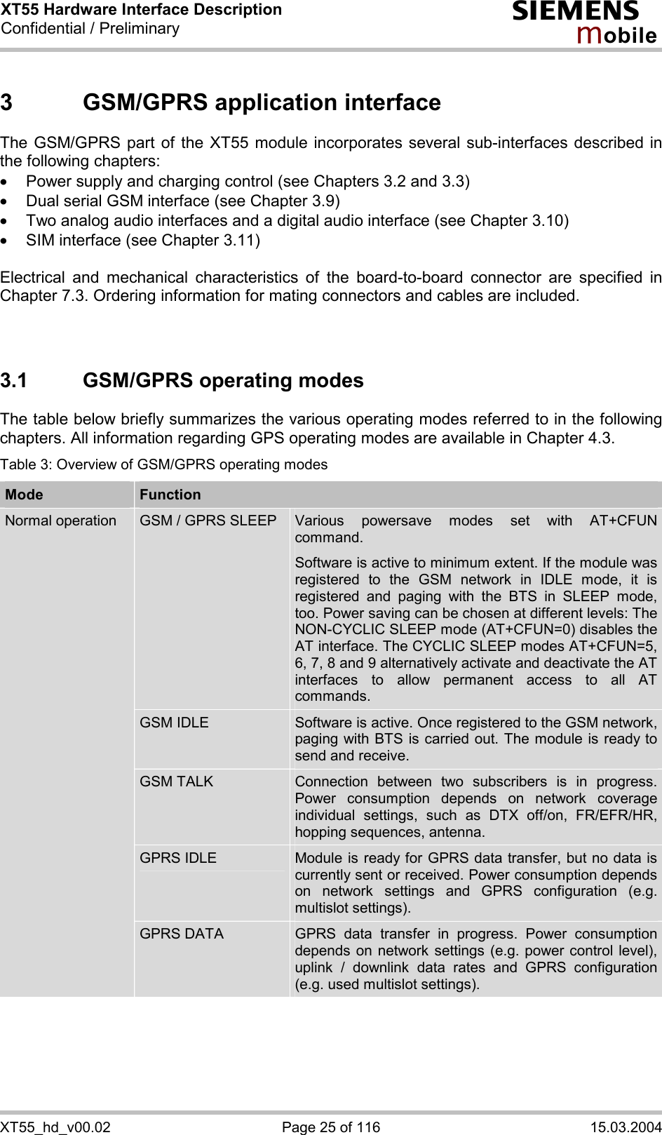 XT55 Hardware Interface Description Confidential / Preliminary s mo b i l e XT55_hd_v00.02  Page 25 of 116  15.03.2004 3  GSM/GPRS application interface The GSM/GPRS part of the XT55 module incorporates several sub-interfaces described in the following chapters: ·  Power supply and charging control (see Chapters 3.2 and 3.3) ·  Dual serial GSM interface (see Chapter 3.9) ·  Two analog audio interfaces and a digital audio interface (see Chapter 3.10) ·  SIM interface (see Chapter 3.11)  Electrical and mechanical characteristics of the board-to-board connector are specified in Chapter 7.3. Ordering information for mating connectors and cables are included.   3.1  GSM/GPRS operating modes The table below briefly summarizes the various operating modes referred to in the following chapters. All information regarding GPS operating modes are available in Chapter 4.3. Table 3: Overview of GSM/GPRS operating modes Mode  Function GSM / GPRS SLEEP  Various powersave modes set with AT+CFUN command.  Software is active to minimum extent. If the module was registered to the GSM network in IDLE mode, it is registered and paging with the BTS in SLEEP mode, too. Power saving can be chosen at different levels: The NON-CYCLIC SLEEP mode (AT+CFUN=0) disables the AT interface. The CYCLIC SLEEP modes AT+CFUN=5, 6, 7, 8 and 9 alternatively activate and deactivate the AT interfaces to allow permanent access to all AT commands. GSM IDLE  Software is active. Once registered to the GSM network, paging with BTS is carried out. The module is ready to send and receive. GSM TALK  Connection between two subscribers is in progress. Power consumption depends on network coverage individual settings, such as DTX off/on, FR/EFR/HR, hopping sequences, antenna. GPRS IDLE  Module is ready for GPRS data transfer, but no data is currently sent or received. Power consumption depends on network settings and GPRS configuration (e.g. multislot settings). Normal operation GPRS DATA  GPRS data transfer in progress. Power consumption depends on network settings (e.g. power control level), uplink / downlink data rates and GPRS configuration (e.g. used multislot settings). 