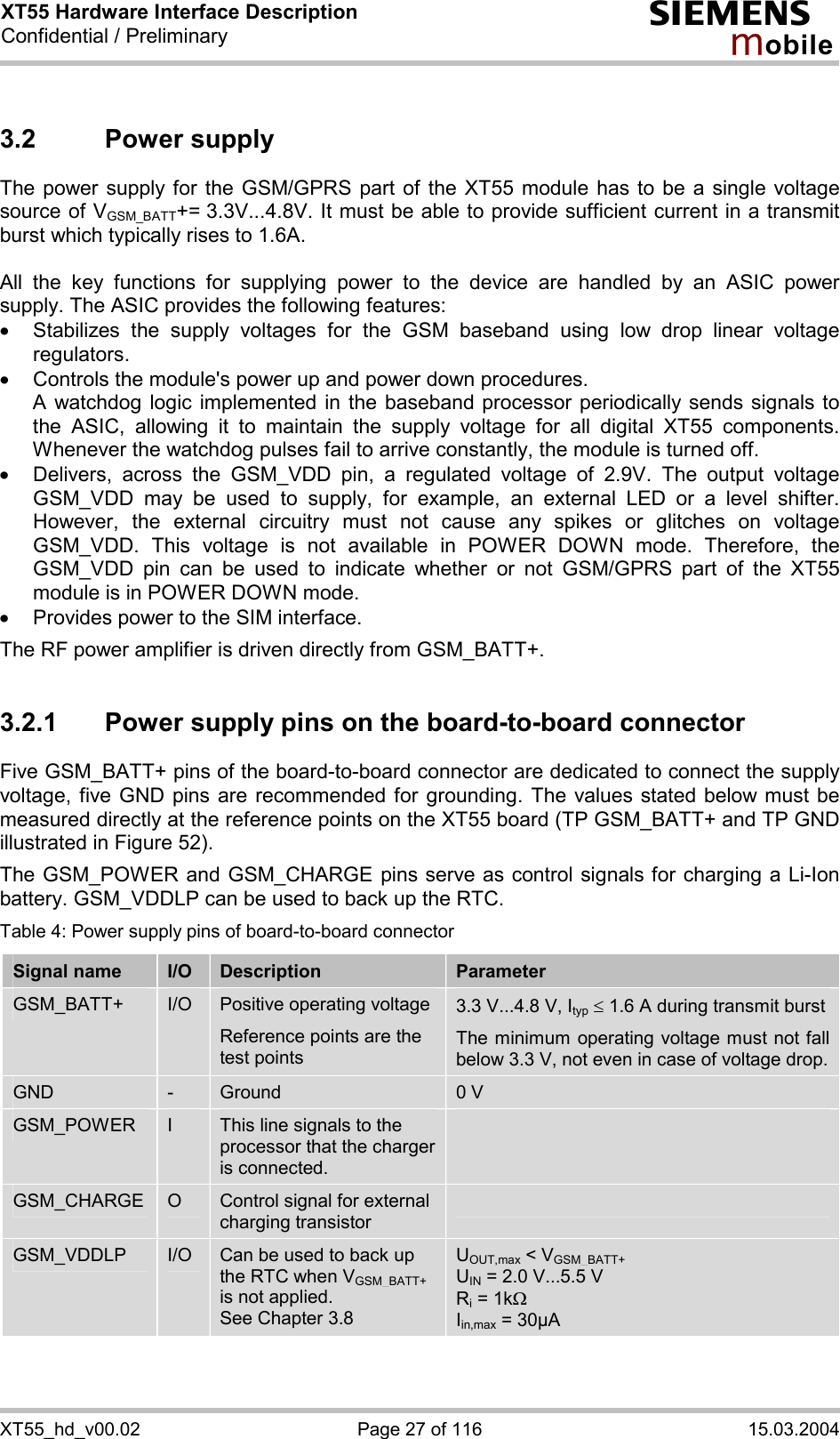 XT55 Hardware Interface Description Confidential / Preliminary s mo b i l e XT55_hd_v00.02  Page 27 of 116  15.03.2004 3.2 Power supply The power supply for the GSM/GPRS part of the XT55 module has to be a single voltage source of VGSM_BATT+= 3.3V...4.8V. It must be able to provide sufficient current in a transmit burst which typically rises to 1.6A.   All the key functions for supplying power to the device are handled by an ASIC power supply. The ASIC provides the following features: ·  Stabilizes the supply voltages for the GSM baseband using low drop linear voltage regulators.  ·  Controls the module&apos;s power up and power down procedures.  A watchdog logic implemented in the baseband processor periodically sends signals to the ASIC, allowing it to maintain the supply voltage for all digital XT55 components. Whenever the watchdog pulses fail to arrive constantly, the module is turned off.  ·  Delivers, across the GSM_VDD pin, a regulated voltage of 2.9V. The output voltage GSM_VDD may be used to supply, for example, an external LED or a level shifter. However, the external circuitry must not cause any spikes or glitches on voltage GSM_VDD. This voltage is not available in POWER DOWN mode. Therefore, the GSM_VDD pin can be used to indicate whether or not GSM/GPRS part of the XT55 module is in POWER DOWN mode. ·  Provides power to the SIM interface.  The RF power amplifier is driven directly from GSM_BATT+.  3.2.1  Power supply pins on the board-to-board connector Five GSM_BATT+ pins of the board-to-board connector are dedicated to connect the supply voltage, five GND pins are recommended for grounding. The values stated below must be measured directly at the reference points on the XT55 board (TP GSM_BATT+ and TP GND illustrated in Figure 52).  The GSM_POWER and GSM_CHARGE pins serve as control signals for charging a Li-Ion battery. GSM_VDDLP can be used to back up the RTC.  Table 4: Power supply pins of board-to-board connector Signal name  I/O  Description  Parameter GSM_BATT+  I/O  Positive operating voltage Reference points are the test points  3.3 V...4.8 V, Ityp £ 1.6 A during transmit burst The minimum operating voltage must not fall below 3.3 V, not even in case of voltage drop. GND  -  Ground  0 V GSM_POWER  I  This line signals to the processor that the charger is connected.  GSM_CHARGE  O  Control signal for external charging transistor  GSM_VDDLP  I/O  Can be used to back up the RTC when VGSM_BATT+ is not applied.  See Chapter 3.8 UOUT,max &lt; VGSM_BATT+ UIN = 2.0 V...5.5 V Ri = 1kW Iin,max = 30µA  