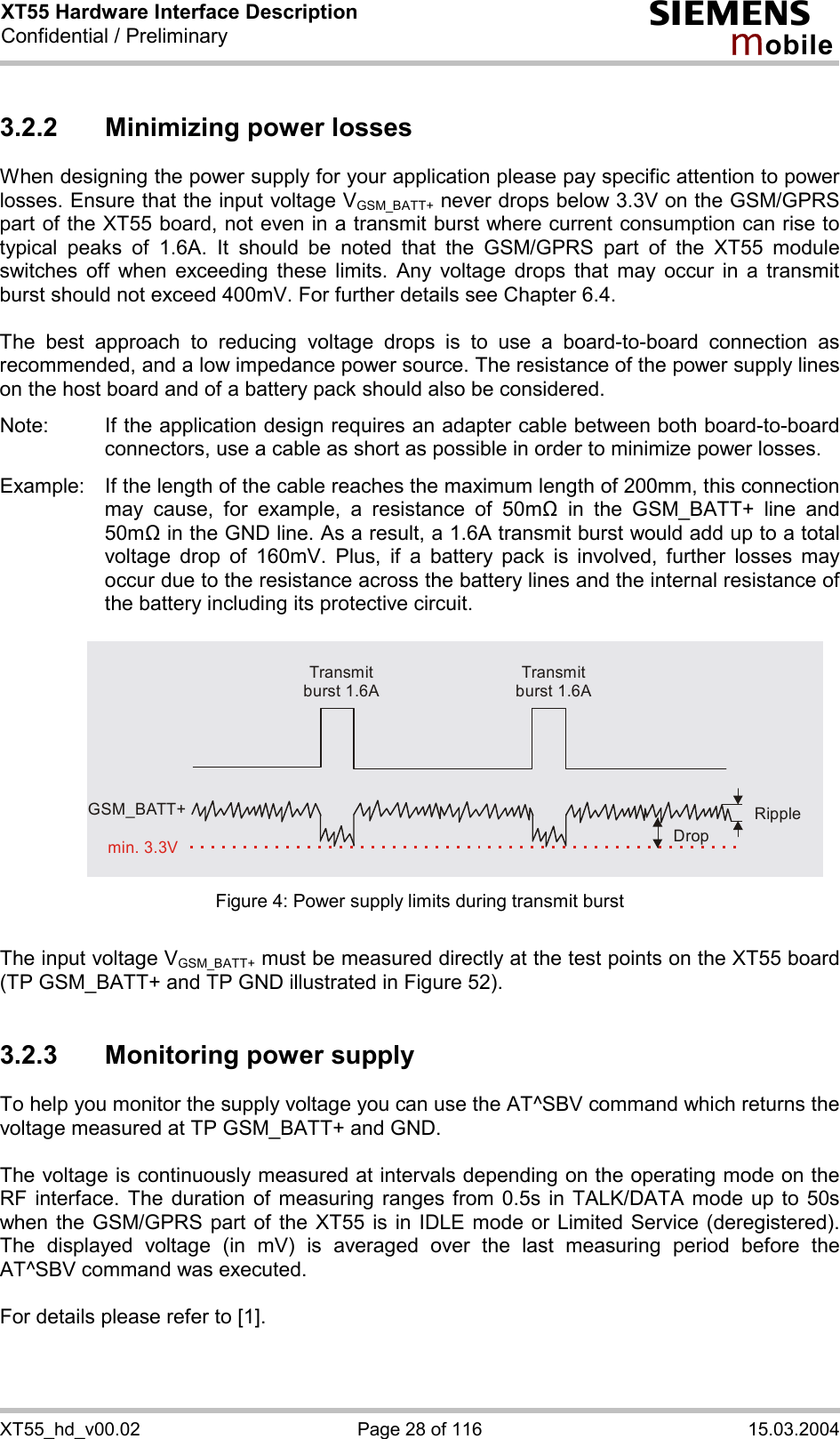 XT55 Hardware Interface Description Confidential / Preliminary s mo b i l e XT55_hd_v00.02  Page 28 of 116  15.03.2004 3.2.2 Minimizing power losses When designing the power supply for your application please pay specific attention to power losses. Ensure that the input voltage VGSM_BATT+ never drops below 3.3V on the GSM/GPRS part of the XT55 board, not even in a transmit burst where current consumption can rise to typical peaks of 1.6A. It should be noted that the GSM/GPRS part of the XT55 module switches off when exceeding these limits. Any voltage drops that may occur in a transmit burst should not exceed 400mV. For further details see Chapter 6.4.  The best approach to reducing voltage drops is to use a board-to-board connection as recommended, and a low impedance power source. The resistance of the power supply lines on the host board and of a battery pack should also be considered.  Note:  If the application design requires an adapter cable between both board-to-board connectors, use a cable as short as possible in order to minimize power losses.   Example:  If the length of the cable reaches the maximum length of 200mm, this connection may cause, for example, a resistance of 50m! in the GSM_BATT+ line and 50m! in the GND line. As a result, a 1.6A transmit burst would add up to a total voltage drop of 160mV. Plus, if a battery pack is involved, further losses may occur due to the resistance across the battery lines and the internal resistance of the battery including its protective circuit.    Transmit burst 1.6ATransmit burst 1.6ARippleDropmin. 3.3VGSM_BATT+ Figure 4: Power supply limits during transmit burst  The input voltage VGSM_BATT+ must be measured directly at the test points on the XT55 board (TP GSM_BATT+ and TP GND illustrated in Figure 52).  3.2.3  Monitoring power supply To help you monitor the supply voltage you can use the AT^SBV command which returns the voltage measured at TP GSM_BATT+ and GND.   The voltage is continuously measured at intervals depending on the operating mode on the RF interface. The duration of measuring ranges from 0.5s in TALK/DATA mode up to 50s when the GSM/GPRS part of the XT55 is in IDLE mode or Limited Service (deregistered). The displayed voltage (in mV) is averaged over the last measuring period before the AT^SBV command was executed.   For details please refer to [1].  