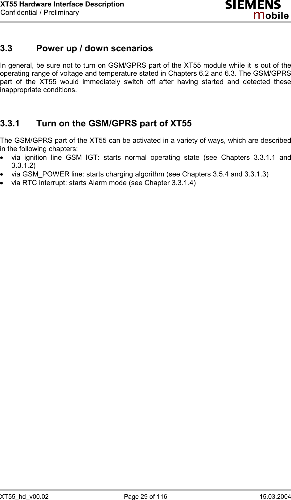 XT55 Hardware Interface Description Confidential / Preliminary s mo b i l e XT55_hd_v00.02  Page 29 of 116  15.03.2004 3.3  Power up / down scenarios In general, be sure not to turn on GSM/GPRS part of the XT55 module while it is out of the operating range of voltage and temperature stated in Chapters 6.2 and 6.3. The GSM/GPRS part of the XT55 would immediately switch off after having started and detected these inappropriate conditions.   3.3.1  Turn on the GSM/GPRS part of XT55 The GSM/GPRS part of the XT55 can be activated in a variety of ways, which are described in the following chapters: ·  via ignition line GSM_IGT: starts normal operating state (see Chapters 3.3.1.1 and 3.3.1.2) ·  via GSM_POWER line: starts charging algorithm (see Chapters 3.5.4 and 3.3.1.3) ·  via RTC interrupt: starts Alarm mode (see Chapter 3.3.1.4)  