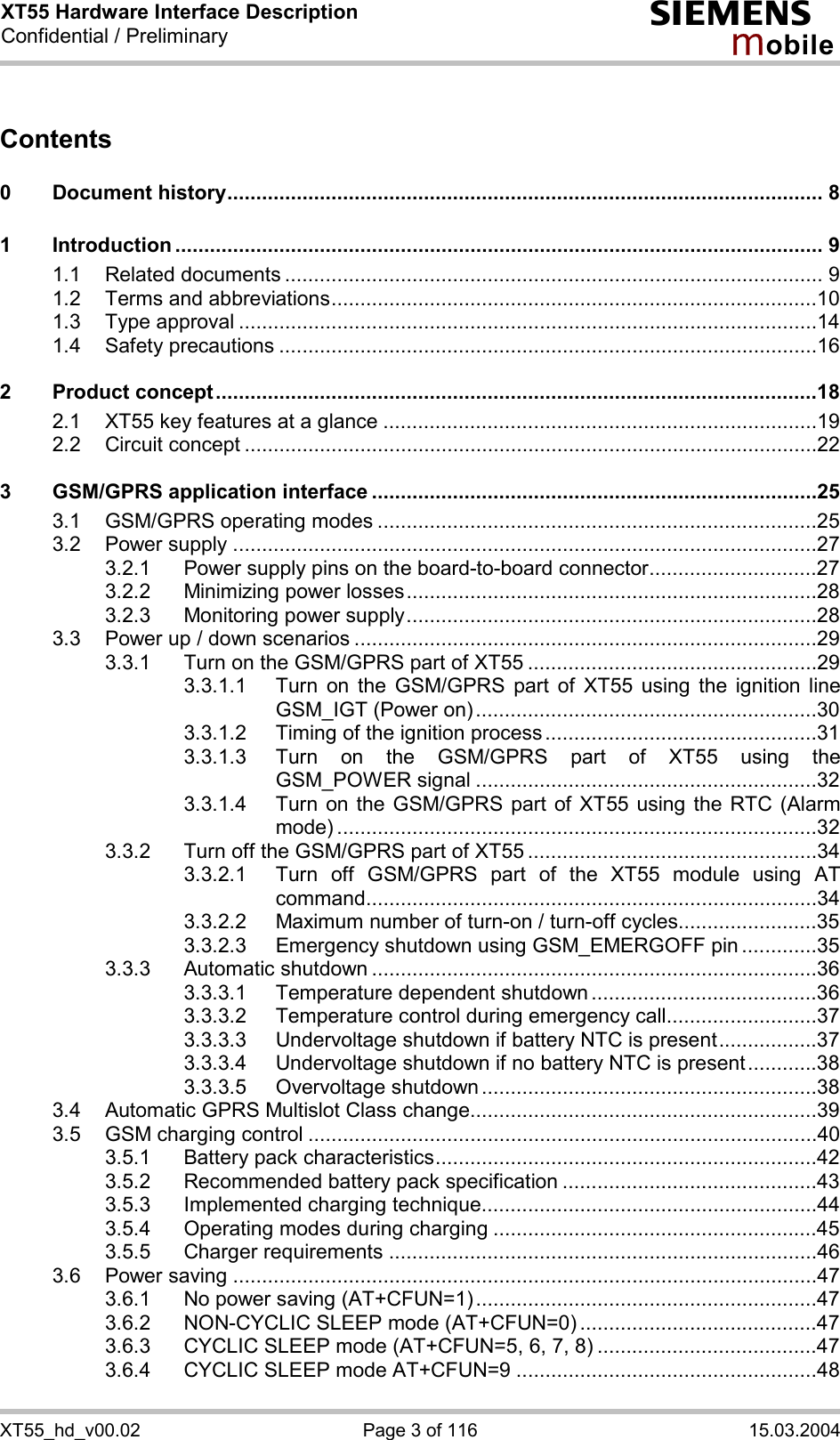 XT55 Hardware Interface Description Confidential / Preliminary s mo b i l e XT55_hd_v00.02  Page 3 of 116  15.03.2004 Contents  0 Document history....................................................................................................... 8 1 Introduction ................................................................................................................ 9 1.1 Related documents ............................................................................................. 9 1.2 Terms and abbreviations....................................................................................10 1.3 Type approval ....................................................................................................14 1.4 Safety precautions .............................................................................................16 2 Product concept........................................................................................................18 2.1 XT55 key features at a glance ...........................................................................19 2.2 Circuit concept ...................................................................................................22 3 GSM/GPRS application interface .............................................................................25 3.1 GSM/GPRS operating modes ............................................................................25 3.2 Power supply .....................................................................................................27 3.2.1 Power supply pins on the board-to-board connector.............................27 3.2.2 Minimizing power losses.......................................................................28 3.2.3 Monitoring power supply.......................................................................28 3.3 Power up / down scenarios ................................................................................29 3.3.1 Turn on the GSM/GPRS part of XT55 ..................................................29 3.3.1.1 Turn on the GSM/GPRS part of XT55 using the ignition line GSM_IGT (Power on)...........................................................30 3.3.1.2 Timing of the ignition process ...............................................31 3.3.1.3 Turn on the GSM/GPRS part of XT55 using the GSM_POWER signal ...........................................................32 3.3.1.4 Turn on the GSM/GPRS part of XT55 using the RTC (Alarm mode) ...................................................................................32 3.3.2 Turn off the GSM/GPRS part of XT55 ..................................................34 3.3.2.1 Turn off GSM/GPRS part of the XT55 module using AT command..............................................................................34 3.3.2.2 Maximum number of turn-on / turn-off cycles........................35 3.3.2.3 Emergency shutdown using GSM_EMERGOFF pin .............35 3.3.3 Automatic shutdown .............................................................................36 3.3.3.1 Temperature dependent shutdown .......................................36 3.3.3.2 Temperature control during emergency call..........................37 3.3.3.3 Undervoltage shutdown if battery NTC is present.................37 3.3.3.4 Undervoltage shutdown if no battery NTC is present............38 3.3.3.5 Overvoltage shutdown ..........................................................38 3.4 Automatic GPRS Multislot Class change............................................................39 3.5 GSM charging control ........................................................................................40 3.5.1 Battery pack characteristics..................................................................42 3.5.2 Recommended battery pack specification ............................................43 3.5.3 Implemented charging technique..........................................................44 3.5.4 Operating modes during charging ........................................................45 3.5.5 Charger requirements ..........................................................................46 3.6 Power saving .....................................................................................................47 3.6.1 No power saving (AT+CFUN=1)...........................................................47 3.6.2 NON-CYCLIC SLEEP mode (AT+CFUN=0) .........................................47 3.6.3 CYCLIC SLEEP mode (AT+CFUN=5, 6, 7, 8) ......................................47 3.6.4 CYCLIC SLEEP mode AT+CFUN=9 ....................................................48 