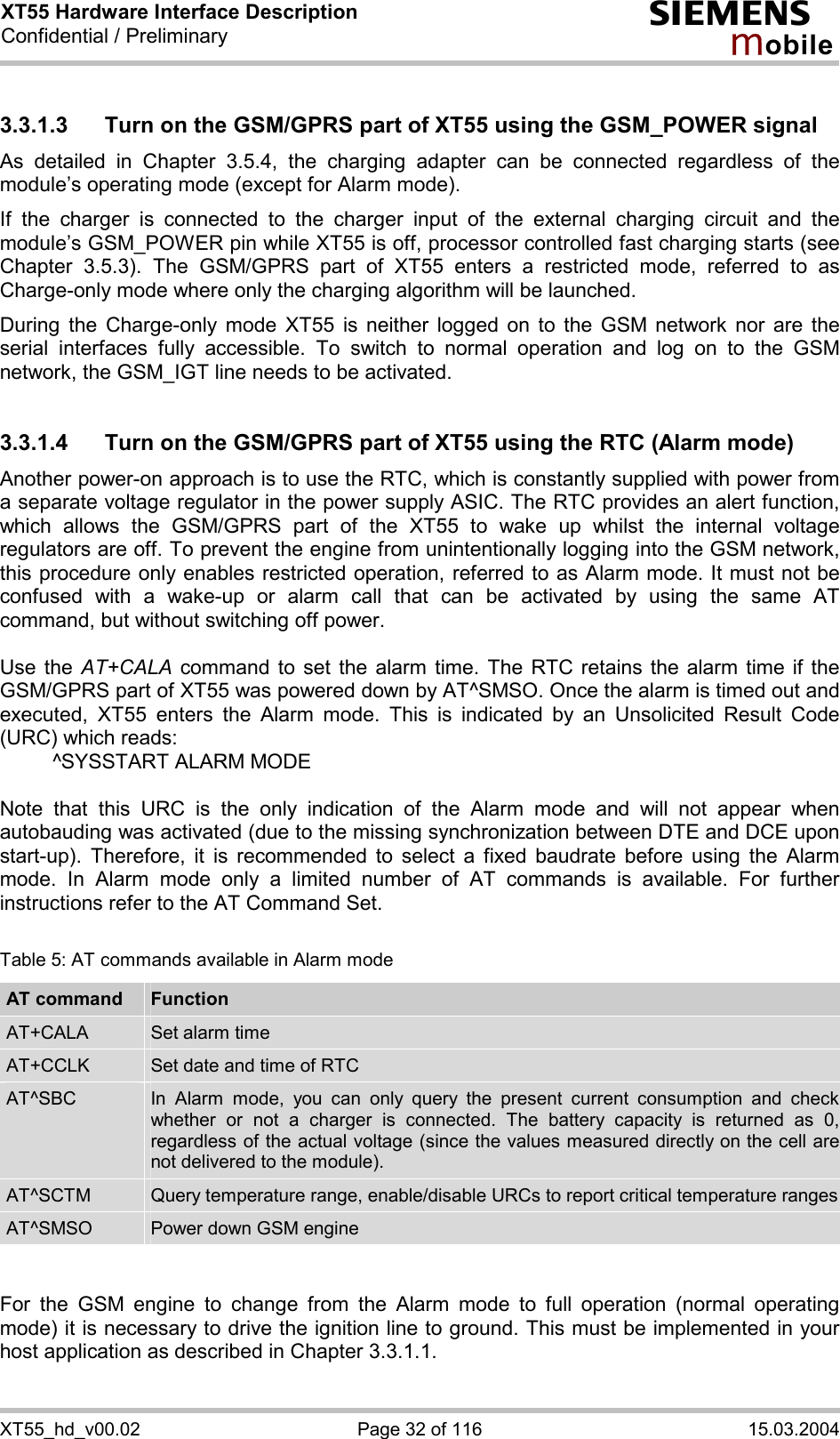 XT55 Hardware Interface Description Confidential / Preliminary s mo b i l e XT55_hd_v00.02  Page 32 of 116  15.03.2004 3.3.1.3  Turn on the GSM/GPRS part of XT55 using the GSM_POWER signal As detailed in Chapter 3.5.4, the charging adapter can be connected regardless of the module’s operating mode (except for Alarm mode).  If the charger is connected to the charger input of the external charging circuit and the module’s GSM_POWER pin while XT55 is off, processor controlled fast charging starts (see Chapter 3.5.3). The GSM/GPRS part of XT55 enters a restricted mode, referred to as Charge-only mode where only the charging algorithm will be launched. During the Charge-only mode XT55 is neither logged on to the GSM network nor are the serial interfaces fully accessible. To switch to normal operation and log on to the GSM network, the GSM_IGT line needs to be activated.  3.3.1.4  Turn on the GSM/GPRS part of XT55 using the RTC (Alarm mode) Another power-on approach is to use the RTC, which is constantly supplied with power from a separate voltage regulator in the power supply ASIC. The RTC provides an alert function, which allows the GSM/GPRS part of the XT55 to wake up whilst the internal voltage regulators are off. To prevent the engine from unintentionally logging into the GSM network, this procedure only enables restricted operation, referred to as Alarm mode. It must not be confused with a wake-up or alarm call that can be activated by using the same AT command, but without switching off power.  Use the AT+CALA command to set the alarm time. The RTC retains the alarm time if the GSM/GPRS part of XT55 was powered down by AT^SMSO. Once the alarm is timed out and executed, XT55 enters the Alarm mode. This is indicated by an Unsolicited Result Code (URC) which reads:   ^SYSSTART ALARM MODE    Note that this URC is the only indication of the Alarm mode and will not appear when autobauding was activated (due to the missing synchronization between DTE and DCE upon start-up). Therefore, it is recommended to select a fixed baudrate before using the Alarm mode. In Alarm mode only a limited number of AT commands is available. For further instructions refer to the AT Command Set.  Table 5: AT commands available in Alarm mode AT command  Function AT+CALA  Set alarm time AT+CCLK  Set date and time of RTC AT^SBC  In Alarm mode, you can only query the present current consumption and check whether or not a charger is connected. The battery capacity is returned as 0, regardless of the actual voltage (since the values measured directly on the cell are not delivered to the module). AT^SCTM  Query temperature range, enable/disable URCs to report critical temperature rangesAT^SMSO  Power down GSM engine   For the GSM engine to change from the Alarm mode to full operation (normal operating mode) it is necessary to drive the ignition line to ground. This must be implemented in your host application as described in Chapter 3.3.1.1.  