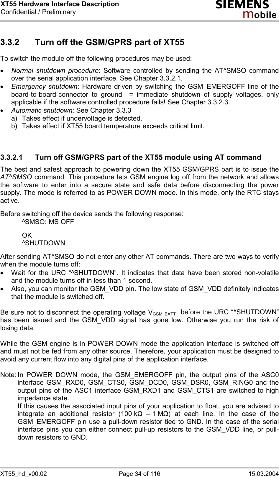 XT55 Hardware Interface Description Confidential / Preliminary s mo b i l e XT55_hd_v00.02  Page 34 of 116  15.03.2004 3.3.2  Turn off the GSM/GPRS part of XT55 To switch the module off the following procedures may be used:  ·  Normal shutdown procedure: Software controlled by sending the AT^SMSO command over the serial application interface. See Chapter 3.3.2.1. ·  Emergency shutdown: Hardware driven by switching the GSM_EMERGOFF line of the board-to-board-connector to ground  = immediate shutdown of supply voltages, only applicable if the software controlled procedure fails! See Chapter 3.3.2.3. ·  Automatic shutdown: See Chapter 3.3.3 a)   Takes effect if undervoltage is detected.  b)  Takes effect if XT55 board temperature exceeds critical limit.   3.3.2.1  Turn off GSM/GPRS part of the XT55 module using AT command The best and safest approach to powering down the XT55 GSM/GPRS part is to issue the AT^SMSO command. This procedure lets GSM engine log off from the network and allows the software to enter into a secure state and safe data before disconnecting the power supply. The mode is referred to as POWER DOWN mode. In this mode, only the RTC stays active.  Before switching off the device sends the following response:    ^SMSO: MS OFF    OK   ^SHUTDOWN  After sending AT^SMSO do not enter any other AT commands. There are two ways to verify when the module turns off:  ·  Wait for the URC “^SHUTDOWN”. It indicates that data have been stored non-volatile and the module turns off in less than 1 second. ·  Also, you can monitor the GSM_VDD pin. The low state of GSM_VDD definitely indicates that the module is switched off.  Be sure not to disconnect the operating voltage VGSM_BATT+ before the URC “^SHUTDOWN” has been issued and the GSM_VDD signal has gone low. Otherwise you run the risk of losing data.   While the GSM engine is in POWER DOWN mode the application interface is switched off and must not be fed from any other source. Therefore, your application must be designed to avoid any current flow into any digital pins of the application interface.   Note: In POWER DOWN mode, the GSM_EMERGOFF pin, the output pins of the ASC0 interface GSM_RXD0, GSM_CTS0, GSM_DCD0, GSM_DSR0, GSM_RING0 and the output pins of the ASC1 interface GSM_RXD1 and GSM_CTS1 are switched to high impedance state.    If this causes the associated input pins of your application to float, you are advised to integrate an additional resistor (100 k&quot;  – 1 M&quot;) at each line. In the case of the GSM_EMERGOFF pin use a pull-down resistor tied to GND. In the case of the serial interface pins you can either connect pull-up resistors to the GSM_VDD line, or pull-down resistors to GND.  