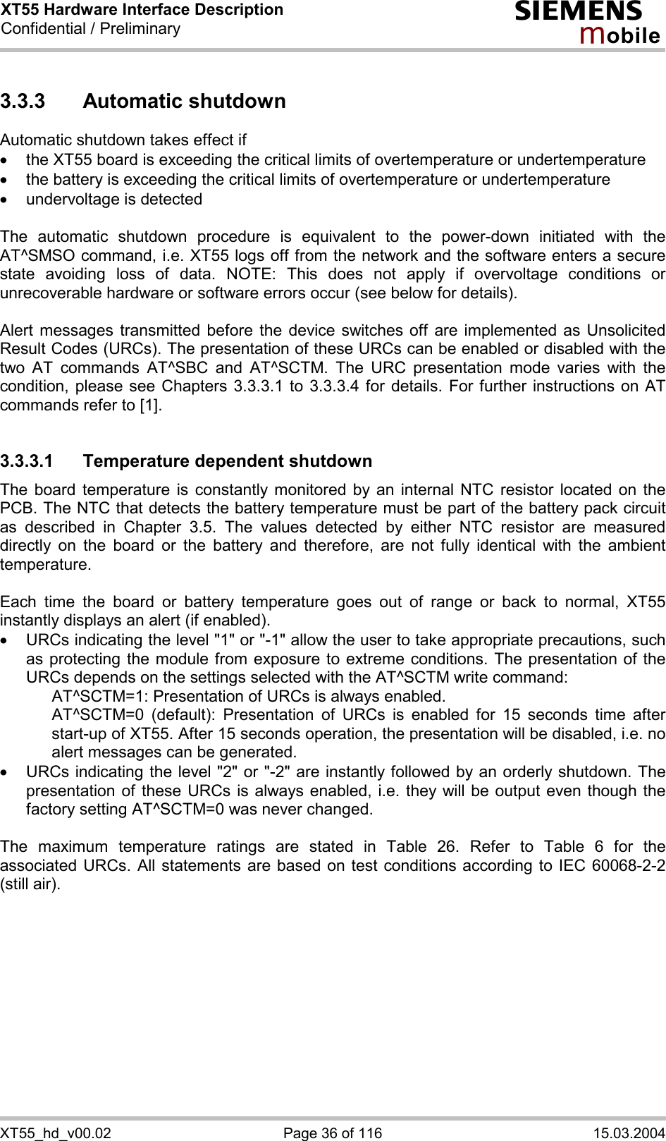 XT55 Hardware Interface Description Confidential / Preliminary s mo b i l e XT55_hd_v00.02  Page 36 of 116  15.03.2004 3.3.3 Automatic shutdown Automatic shutdown takes effect if ·  the XT55 board is exceeding the critical limits of overtemperature or undertemperature ·  the battery is exceeding the critical limits of overtemperature or undertemperature ·  undervoltage is detected  The automatic shutdown procedure is equivalent to the power-down initiated with the AT^SMSO command, i.e. XT55 logs off from the network and the software enters a secure state avoiding loss of data. NOTE: This does not apply if overvoltage conditions or unrecoverable hardware or software errors occur (see below for details).  Alert messages transmitted before the device switches off are implemented as Unsolicited Result Codes (URCs). The presentation of these URCs can be enabled or disabled with the two AT commands AT^SBC and AT^SCTM. The URC presentation mode varies with the condition, please see Chapters 3.3.3.1 to 3.3.3.4 for details. For further instructions on AT commands refer to [1].  3.3.3.1  Temperature dependent shutdown The board temperature is constantly monitored by an internal NTC resistor located on the PCB. The NTC that detects the battery temperature must be part of the battery pack circuit as described in Chapter 3.5. The values detected by either NTC resistor are measured directly on the board or the battery and therefore, are not fully identical with the ambient temperature.   Each time the board or battery temperature goes out of range or back to normal, XT55 instantly displays an alert (if enabled). ·  URCs indicating the level &quot;1&quot; or &quot;-1&quot; allow the user to take appropriate precautions, such as protecting the module from exposure to extreme conditions. The presentation of the URCs depends on the settings selected with the AT^SCTM write command:     AT^SCTM=1: Presentation of URCs is always enabled.      AT^SCTM=0 (default): Presentation of URCs is enabled for 15 seconds time after start-up of XT55. After 15 seconds operation, the presentation will be disabled, i.e. no alert messages can be generated.  ·  URCs indicating the level &quot;2&quot; or &quot;-2&quot; are instantly followed by an orderly shutdown. The presentation of these URCs is always enabled, i.e. they will be output even though the factory setting AT^SCTM=0 was never changed.  The maximum temperature ratings are stated in Table 26. Refer to Table 6 for the associated URCs. All statements are based on test conditions according to IEC 60068-2-2 (still air).  