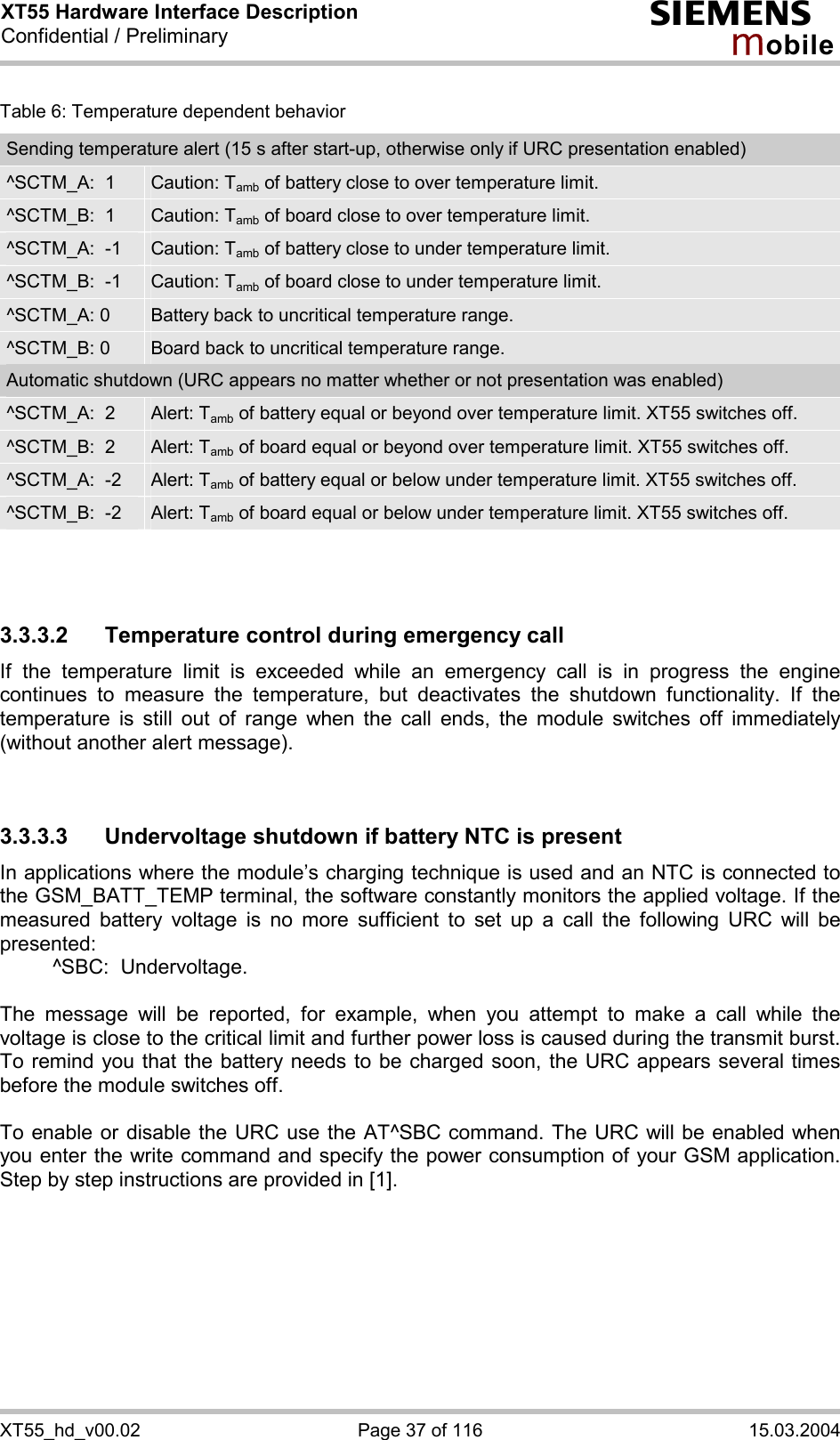XT55 Hardware Interface Description Confidential / Preliminary s mo b i l e XT55_hd_v00.02  Page 37 of 116  15.03.2004 Table 6: Temperature dependent behavior Sending temperature alert (15 s after start-up, otherwise only if URC presentation enabled) ^SCTM_A:  1  Caution: Tamb of battery close to over temperature limit. ^SCTM_B:  1  Caution: Tamb of board close to over temperature limit. ^SCTM_A:  -1  Caution: Tamb of battery close to under temperature limit. ^SCTM_B:  -1  Caution: Tamb of board close to under temperature limit. ^SCTM_A: 0  Battery back to uncritical temperature range. ^SCTM_B: 0  Board back to uncritical temperature range. Automatic shutdown (URC appears no matter whether or not presentation was enabled) ^SCTM_A:  2  Alert: Tamb of battery equal or beyond over temperature limit. XT55 switches off. ^SCTM_B:  2  Alert: Tamb of board equal or beyond over temperature limit. XT55 switches off. ^SCTM_A:  -2  Alert: Tamb of battery equal or below under temperature limit. XT55 switches off. ^SCTM_B:  -2  Alert: Tamb of board equal or below under temperature limit. XT55 switches off.    3.3.3.2  Temperature control during emergency call If the temperature limit is exceeded while an emergency call is in progress the engine continues to measure the temperature, but deactivates the shutdown functionality. If the temperature is still out of range when the call ends, the module switches off immediately (without another alert message).   3.3.3.3 Undervoltage shutdown if battery NTC is present In applications where the module’s charging technique is used and an NTC is connected to the GSM_BATT_TEMP terminal, the software constantly monitors the applied voltage. If the measured battery voltage is no more sufficient to set up a call the following URC will be presented:    ^SBC:  Undervoltage.  The message will be reported, for example, when you attempt to make a call while the voltage is close to the critical limit and further power loss is caused during the transmit burst. To remind you that the battery needs to be charged soon, the URC appears several times before the module switches off.   To enable or disable the URC use the AT^SBC command. The URC will be enabled when you enter the write command and specify the power consumption of your GSM application. Step by step instructions are provided in [1].   