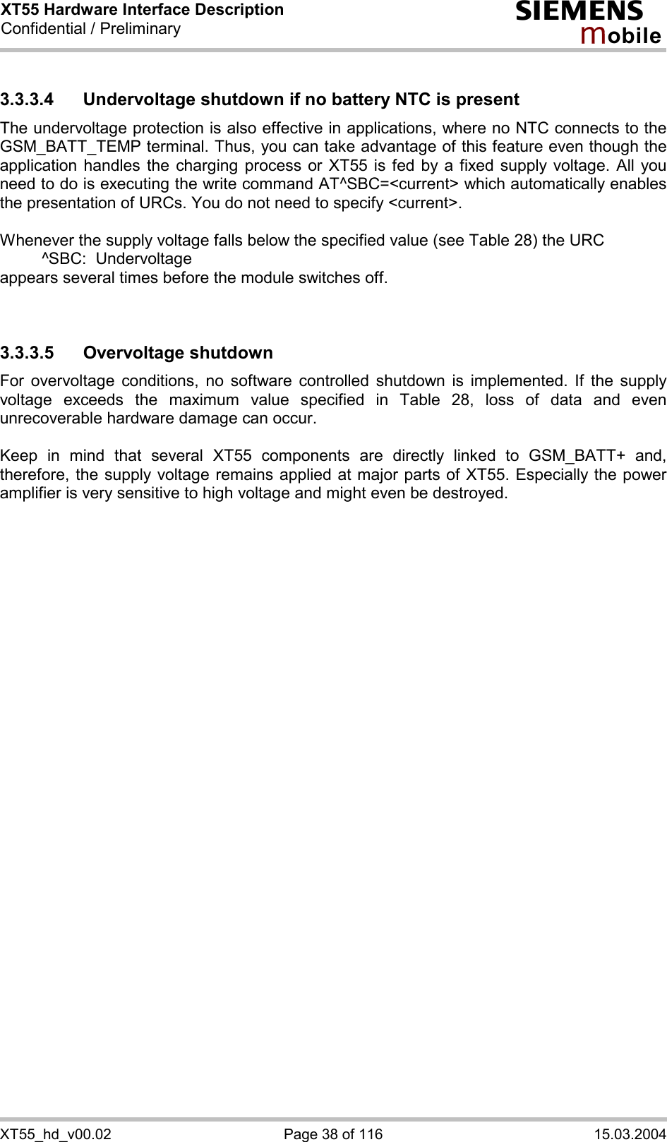 XT55 Hardware Interface Description Confidential / Preliminary s mo b i l e XT55_hd_v00.02  Page 38 of 116  15.03.2004 3.3.3.4 Undervoltage shutdown if no battery NTC is present The undervoltage protection is also effective in applications, where no NTC connects to the GSM_BATT_TEMP terminal. Thus, you can take advantage of this feature even though the application handles the charging process or XT55 is fed by a fixed supply voltage. All you need to do is executing the write command AT^SBC=&lt;current&gt; which automatically enables the presentation of URCs. You do not need to specify &lt;current&gt;.   Whenever the supply voltage falls below the specified value (see Table 28) the URC    ^SBC:  Undervoltage appears several times before the module switches off.   3.3.3.5 Overvoltage shutdown For overvoltage conditions, no software controlled shutdown is implemented. If the supply voltage exceeds the maximum value specified in Table 28, loss of data and even unrecoverable hardware damage can occur.   Keep in mind that several XT55 components are directly linked to GSM_BATT+ and, therefore, the supply voltage remains applied at major parts of XT55. Especially the power amplifier is very sensitive to high voltage and might even be destroyed.     
