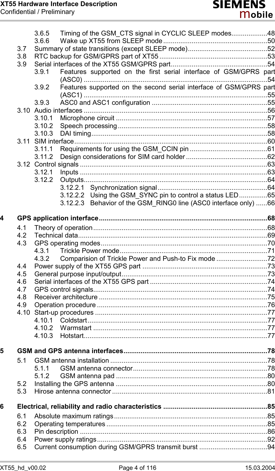 XT55 Hardware Interface Description Confidential / Preliminary s mo b i l e XT55_hd_v00.02  Page 4 of 116  15.03.2004 3.6.5 Timing of the GSM_CTS signal in CYCLIC SLEEP modes...................48 3.6.6 Wake up XT55 from SLEEP mode .......................................................50 3.7 Summary of state transitions (except SLEEP mode)..........................................52 3.8 RTC backup for GSM/GPRS part of XT55 .........................................................53 3.9 Serial interfaces of the XT55 GSM/GPRS part...................................................54 3.9.1 Features supported on the first serial interface of GSM/GPRS part (ASC0) .................................................................................................54 3.9.2 Features supported on the second serial interface of GSM/GPRS part (ASC1) .................................................................................................55 3.9.3 ASC0 and ASC1 configuration .............................................................55 3.10 Audio interfaces .................................................................................................56 3.10.1 Microphone circuit ................................................................................57 3.10.2 Speech processing ...............................................................................58 3.10.3 DAI timing.............................................................................................58 3.11 SIM interface......................................................................................................60 3.11.1 Requirements for using the GSM_CCIN pin .........................................61 3.11.2 Design considerations for SIM card holder ...........................................62 3.12 Control signals ...................................................................................................63 3.12.1 Inputs ...................................................................................................63 3.12.2 Outputs.................................................................................................64 3.12.2.1 Synchronization signal..........................................................64 3.12.2.2 Using the GSM_SYNC pin to control a status LED...............65 3.12.2.3 Behavior of the GSM_RING0 line (ASC0 interface only) ......66 4 GPS application interface.........................................................................................68 4.1 Theory of operation............................................................................................68 4.2 Technical data....................................................................................................69 4.3 GPS operating modes........................................................................................70 4.3.1 Trickle Power mode..............................................................................71 4.3.2 Comparision of Trickle Power and Push-to Fix mode ...........................72 4.4 Power supply of the XT55 GPS part ..................................................................73 4.5 General purpose input/output.............................................................................73 4.6 Serial interfaces of the XT55 GPS part ..............................................................74 4.7 GPS control signals............................................................................................74 4.8 Receiver architecture .........................................................................................75 4.9 Operation procedure ..........................................................................................76 4.10 Start-up procedures ...........................................................................................77 4.10.1 Coldstart...............................................................................................77 4.10.2 Warmstart ............................................................................................77 4.10.3 Hotstart.................................................................................................77 5 GSM and GPS antenna interfaces............................................................................78 5.1 GSM antenna installation ...................................................................................78 5.1.1 GSM antenna connector.......................................................................78 5.1.2 GSM antenna pad ................................................................................80 5.2 Installing the GPS antenna ................................................................................80 5.3 Hirose antenna connector ..................................................................................81 6 Electrical, reliability and radio characteristics .......................................................85 6.1 Absolute maximum ratings.................................................................................85 6.2 Operating temperatures .....................................................................................85 6.3 Pin description ...................................................................................................86 6.4 Power supply ratings..........................................................................................92 6.5 Current consumption during GSM/GPRS transmit burst ....................................94 