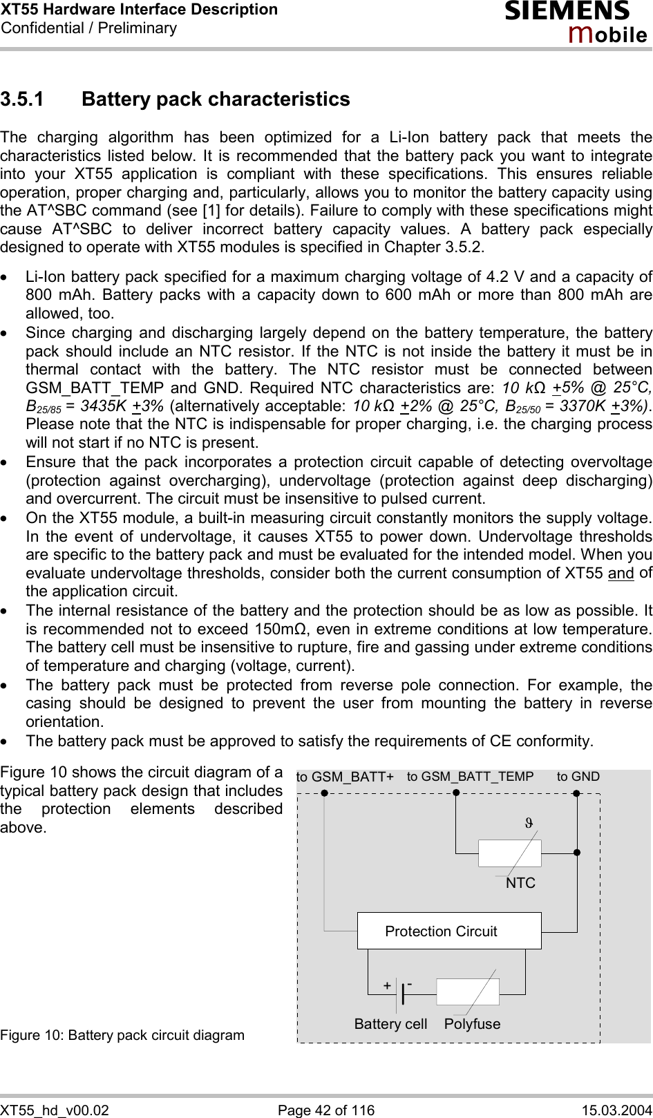 XT55 Hardware Interface Description Confidential / Preliminary s mo b i l e XT55_hd_v00.02  Page 42 of 116  15.03.2004 3.5.1  Battery pack characteristics The charging algorithm has been optimized for a Li-Ion battery pack that meets the characteristics listed below. It is recommended that the battery pack you want to integrate into your XT55 application is compliant with these specifications. This ensures reliable operation, proper charging and, particularly, allows you to monitor the battery capacity using the AT^SBC command (see [1] for details). Failure to comply with these specifications might cause AT^SBC to deliver incorrect battery capacity values. A battery pack especially designed to operate with XT55 modules is specified in Chapter 3.5.2.  ·  Li-Ion battery pack specified for a maximum charging voltage of 4.2 V and a capacity of 800 mAh. Battery packs with a capacity down to 600 mAh or more than 800 mAh are allowed, too. ·  Since charging and discharging largely depend on the battery temperature, the battery pack should include an NTC resistor. If the NTC is not inside the battery it must be in thermal contact with the battery. The NTC resistor must be connected between GSM_BATT_TEMP and GND. Required NTC characteristics are: 10 kΩ +5% @ 25°C, B25/85 = 3435K +3% (alternatively acceptable: 10 kΩ +2% @ 25°C, B25/50  = 3370K +3%). Please note that the NTC is indispensable for proper charging, i.e. the charging process will not start if no NTC is present. ·  Ensure that the pack incorporates a protection circuit capable of detecting overvoltage (protection against overcharging), undervoltage (protection against deep discharging) and overcurrent. The circuit must be insensitive to pulsed current. ·  On the XT55 module, a built-in measuring circuit constantly monitors the supply voltage. In the event of undervoltage, it causes XT55 to power down. Undervoltage thresholds are specific to the battery pack and must be evaluated for the intended model. When you evaluate undervoltage thresholds, consider both the current consumption of XT55 and of the application circuit.  ·  The internal resistance of the battery and the protection should be as low as possible. It is recommended not to exceed 150m&quot;, even in extreme conditions at low temperature. The battery cell must be insensitive to rupture, fire and gassing under extreme conditions of temperature and charging (voltage, current). ·  The battery pack must be protected from reverse pole connection. For example, the casing should be designed to prevent the user from mounting the battery in reverse orientation. ·  The battery pack must be approved to satisfy the requirements of CE conformity.  Figure 10 shows the circuit diagram of a typical battery pack design that includes the protection elements described above.           Figure 10: Battery pack circuit diagram  to GSM_BATT_TEMP to GNDNTCPolyfuseJProtection Circuit+-Battery cellto GSM_BATT+