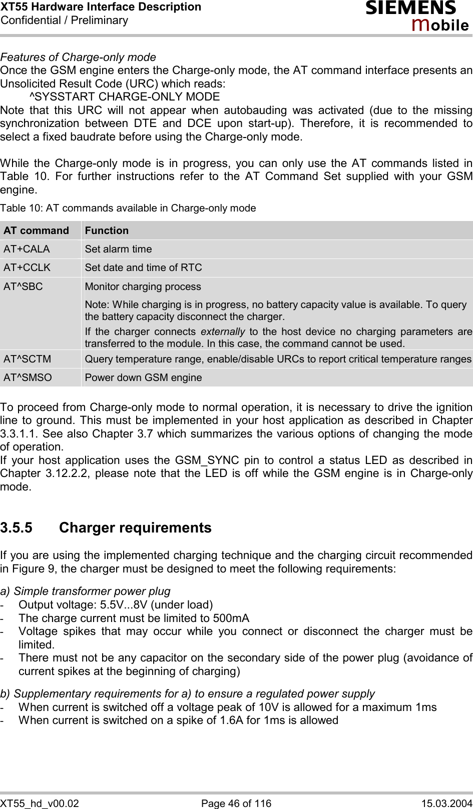 XT55 Hardware Interface Description Confidential / Preliminary s mo b i l e XT55_hd_v00.02  Page 46 of 116  15.03.2004 Features of Charge-only mode Once the GSM engine enters the Charge-only mode, the AT command interface presents an Unsolicited Result Code (URC) which reads:   ^SYSSTART CHARGE-ONLY MODE Note that this URC will not appear when autobauding was activated (due to the missing synchronization between DTE and DCE upon start-up). Therefore, it is recommended to select a fixed baudrate before using the Charge-only mode.  While the Charge-only mode is in progress, you can only use the AT commands listed in Table 10. For further instructions refer to the AT Command Set supplied with your GSM engine. Table 10: AT commands available in Charge-only mode AT command  Function AT+CALA  Set alarm time AT+CCLK  Set date and time of RTC AT^SBC  Monitor charging process Note: While charging is in progress, no battery capacity value is available. To query the battery capacity disconnect the charger.  If the charger connects externally to the host device no charging parameters are transferred to the module. In this case, the command cannot be used. AT^SCTM  Query temperature range, enable/disable URCs to report critical temperature rangesAT^SMSO  Power down GSM engine  To proceed from Charge-only mode to normal operation, it is necessary to drive the ignition line to ground. This must be implemented in your host application as described in Chapter 3.3.1.1. See also Chapter 3.7 which summarizes the various options of changing the mode of operation. If your host application uses the GSM_SYNC pin to control a status LED as described in Chapter 3.12.2.2, please note that the LED is off while the GSM engine is in Charge-only mode.  3.5.5 Charger requirements If you are using the implemented charging technique and the charging circuit recommended in Figure 9, the charger must be designed to meet the following requirements:   a) Simple transformer power plug -  Output voltage: 5.5V...8V (under load) -  The charge current must be limited to 500mA -  Voltage spikes that may occur while you connect or disconnect the charger must be limited. -  There must not be any capacitor on the secondary side of the power plug (avoidance of current spikes at the beginning of charging)  b) Supplementary requirements for a) to ensure a regulated power supply  -  When current is switched off a voltage peak of 10V is allowed for a maximum 1ms -  When current is switched on a spike of 1.6A for 1ms is allowed  