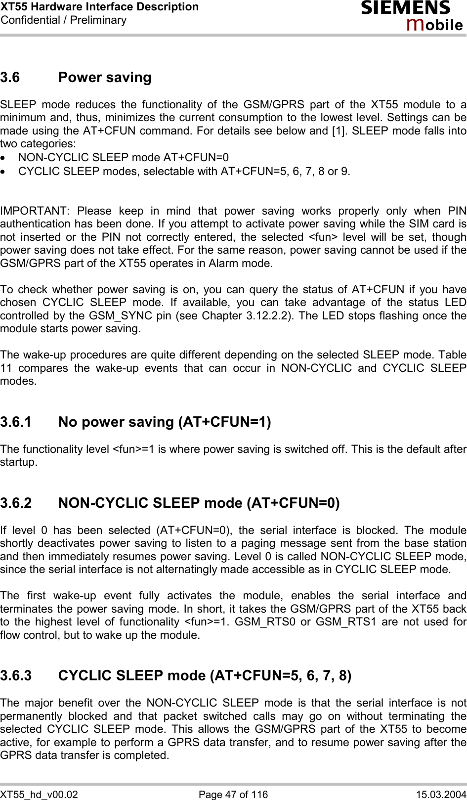 XT55 Hardware Interface Description Confidential / Preliminary s mo b i l e XT55_hd_v00.02  Page 47 of 116  15.03.2004 3.6 Power saving SLEEP mode reduces the functionality of the GSM/GPRS part of the XT55 module to a minimum and, thus, minimizes the current consumption to the lowest level. Settings can be made using the AT+CFUN command. For details see below and [1]. SLEEP mode falls into two categories: ·  NON-CYCLIC SLEEP mode AT+CFUN=0 ·  CYCLIC SLEEP modes, selectable with AT+CFUN=5, 6, 7, 8 or 9.   IMPORTANT: Please keep in mind that power saving works properly only when PIN authentication has been done. If you attempt to activate power saving while the SIM card is not inserted or the PIN not correctly entered, the selected &lt;fun&gt; level will be set, though power saving does not take effect. For the same reason, power saving cannot be used if the GSM/GPRS part of the XT55 operates in Alarm mode.  To check whether power saving is on, you can query the status of AT+CFUN if you have chosen CYCLIC SLEEP mode. If available, you can take advantage of the status LED controlled by the GSM_SYNC pin (see Chapter 3.12.2.2). The LED stops flashing once the module starts power saving.  The wake-up procedures are quite different depending on the selected SLEEP mode. Table 11 compares the wake-up events that can occur in NON-CYCLIC and CYCLIC SLEEP modes.  3.6.1  No power saving (AT+CFUN=1) The functionality level &lt;fun&gt;=1 is where power saving is switched off. This is the default after startup.   3.6.2  NON-CYCLIC SLEEP mode (AT+CFUN=0) If level 0 has been selected (AT+CFUN=0), the serial interface is blocked. The module shortly deactivates power saving to listen to a paging message sent from the base station and then immediately resumes power saving. Level 0 is called NON-CYCLIC SLEEP mode, since the serial interface is not alternatingly made accessible as in CYCLIC SLEEP mode.  The first wake-up event fully activates the module, enables the serial interface and terminates the power saving mode. In short, it takes the GSM/GPRS part of the XT55 back to the highest level of functionality &lt;fun&gt;=1. GSM_RTS0 or GSM_RTS1 are not used for flow control, but to wake up the module.  3.6.3  CYCLIC SLEEP mode (AT+CFUN=5, 6, 7, 8) The major benefit over the NON-CYCLIC SLEEP mode is that the serial interface is not permanently blocked and that packet switched calls may go on without terminating the selected CYCLIC SLEEP mode. This allows the GSM/GPRS part of the XT55 to become active, for example to perform a GPRS data transfer, and to resume power saving after the GPRS data transfer is completed.  