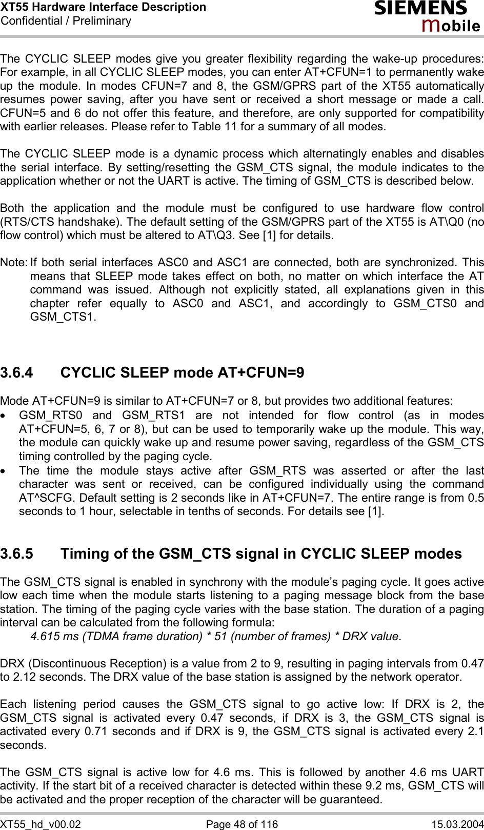 XT55 Hardware Interface Description Confidential / Preliminary s mo b i l e XT55_hd_v00.02  Page 48 of 116  15.03.2004 The CYCLIC SLEEP modes give you greater flexibility regarding the wake-up procedures: For example, in all CYCLIC SLEEP modes, you can enter AT+CFUN=1 to permanently wake up the module. In modes CFUN=7 and 8, the GSM/GPRS part of the XT55 automatically resumes power saving, after you have sent or received a short message or made a call. CFUN=5 and 6 do not offer this feature, and therefore, are only supported for compatibility with earlier releases. Please refer to Table 11 for a summary of all modes.  The CYCLIC SLEEP mode is a dynamic process which alternatingly enables and disables the serial interface. By setting/resetting the GSM_CTS signal, the module indicates to the application whether or not the UART is active. The timing of GSM_CTS is described below.   Both the application and the module must be configured to use hardware flow control (RTS/CTS handshake). The default setting of the GSM/GPRS part of the XT55 is AT\Q0 (no flow control) which must be altered to AT\Q3. See [1] for details.  Note: If both serial interfaces ASC0 and ASC1 are connected, both are synchronized. This means that SLEEP mode takes effect on both, no matter on which interface the AT command was issued. Although not explicitly stated, all explanations given in this chapter refer equally to ASC0 and ASC1, and accordingly to GSM_CTS0 and GSM_CTS1.    3.6.4  CYCLIC SLEEP mode AT+CFUN=9 Mode AT+CFUN=9 is similar to AT+CFUN=7 or 8, but provides two additional features:  ·  GSM_RTS0 and GSM_RTS1 are not intended for flow control (as in modes AT+CFUN=5, 6, 7 or 8), but can be used to temporarily wake up the module. This way, the module can quickly wake up and resume power saving, regardless of the GSM_CTS timing controlled by the paging cycle. ·  The time the module stays active after GSM_RTS was asserted or after the last character was sent or received, can be configured individually using the command AT^SCFG. Default setting is 2 seconds like in AT+CFUN=7. The entire range is from 0.5 seconds to 1 hour, selectable in tenths of seconds. For details see [1].  3.6.5  Timing of the GSM_CTS signal in CYCLIC SLEEP modes The GSM_CTS signal is enabled in synchrony with the module’s paging cycle. It goes active low each time when the module starts listening to a paging message block from the base station. The timing of the paging cycle varies with the base station. The duration of a paging interval can be calculated from the following formula:  4.615 ms (TDMA frame duration) * 51 (number of frames) * DRX value.   DRX (Discontinuous Reception) is a value from 2 to 9, resulting in paging intervals from 0.47 to 2.12 seconds. The DRX value of the base station is assigned by the network operator.   Each listening period causes the GSM_CTS signal to go active low: If DRX is 2, the GSM_CTS signal is activated every 0.47 seconds, if DRX is 3, the GSM_CTS signal is activated every 0.71 seconds and if DRX is 9, the GSM_CTS signal is activated every 2.1 seconds.  The GSM_CTS signal is active low for 4.6 ms. This is followed by another 4.6 ms UART activity. If the start bit of a received character is detected within these 9.2 ms, GSM_CTS will be activated and the proper reception of the character will be guaranteed.  
