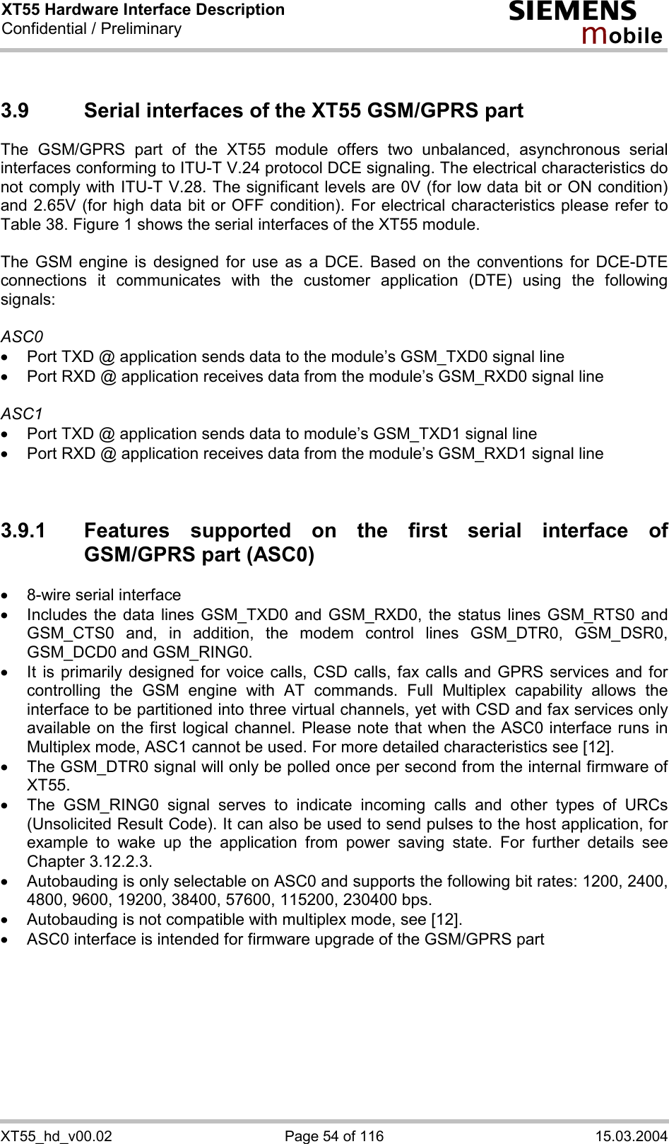 XT55 Hardware Interface Description Confidential / Preliminary s mo b i l e XT55_hd_v00.02  Page 54 of 116  15.03.2004 3.9  Serial interfaces of the XT55 GSM/GPRS part The GSM/GPRS part of the XT55 module offers two unbalanced, asynchronous serial interfaces conforming to ITU-T V.24 protocol DCE signaling. The electrical characteristics do not comply with ITU-T V.28. The significant levels are 0V (for low data bit or ON condition) and 2.65V (for high data bit or OFF condition). For electrical characteristics please refer to Table 38. Figure 1 shows the serial interfaces of the XT55 module.  The GSM engine is designed for use as a DCE. Based on the conventions for DCE-DTE connections it communicates with the customer application (DTE) using the following signals:  ASC0 ·  Port TXD @ application sends data to the module’s GSM_TXD0 signal line ·  Port RXD @ application receives data from the module’s GSM_RXD0 signal line  ASC1 ·  Port TXD @ application sends data to module’s GSM_TXD1 signal line ·  Port RXD @ application receives data from the module’s GSM_RXD1 signal line   3.9.1  Features supported on the first serial interface of GSM/GPRS part (ASC0) ·  8-wire serial interface ·  Includes the data lines GSM_TXD0 and GSM_RXD0, the status lines GSM_RTS0 and GSM_CTS0 and, in addition, the modem control lines GSM_DTR0, GSM_DSR0, GSM_DCD0 and GSM_RING0.  ·  It is primarily designed for voice calls, CSD calls, fax calls and GPRS services and for controlling the GSM engine with AT commands. Full Multiplex capability allows the interface to be partitioned into three virtual channels, yet with CSD and fax services only available on the first logical channel. Please note that when the ASC0 interface runs in Multiplex mode, ASC1 cannot be used. For more detailed characteristics see [12]. ·  The GSM_DTR0 signal will only be polled once per second from the internal firmware of XT55.  ·  The GSM_RING0 signal serves to indicate incoming calls and other types of URCs (Unsolicited Result Code). It can also be used to send pulses to the host application, for example to wake up the application from power saving state. For further details see Chapter 3.12.2.3. ·  Autobauding is only selectable on ASC0 and supports the following bit rates: 1200, 2400, 4800, 9600, 19200, 38400, 57600, 115200, 230400 bps.  ·  Autobauding is not compatible with multiplex mode, see [12]. ·  ASC0 interface is intended for firmware upgrade of the GSM/GPRS part   