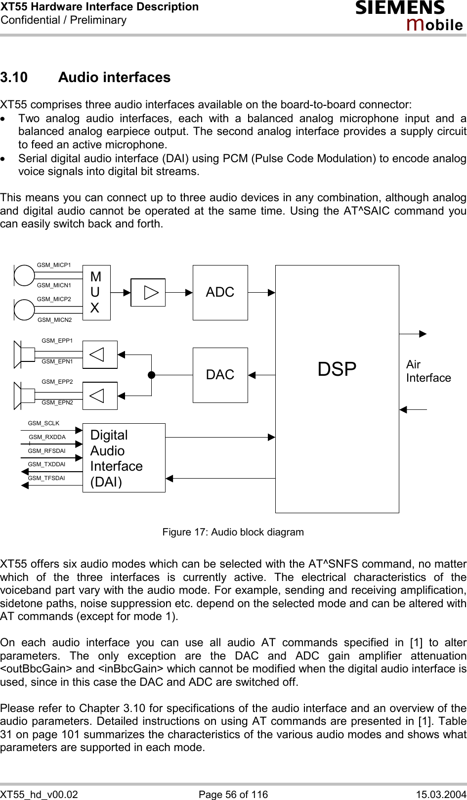 XT55 Hardware Interface Description Confidential / Preliminary s mo b i l e XT55_hd_v00.02  Page 56 of 116  15.03.2004 3.10 Audio interfaces XT55 comprises three audio interfaces available on the board-to-board connector:  ·  Two analog audio interfaces, each with a balanced analog microphone input and a balanced analog earpiece output. The second analog interface provides a supply circuit to feed an active microphone. ·  Serial digital audio interface (DAI) using PCM (Pulse Code Modulation) to encode analog voice signals into digital bit streams.  This means you can connect up to three audio devices in any combination, although analog and digital audio cannot be operated at the same time. Using the AT^SAIC command you can easily switch back and forth.    M U X  ADC     DSP  DACAir InterfaceDigital Audio Interface (DAI)      GSM_MICP1      GSM_MICN1      GSM_MICP2 GSM_MICN2 GSM_EPP1 GSM_EPN1 GSM_EPP2 GSM_EPN2 GSM_SCLK GSM_RXDDAI GSM_TFSDAI GSM_RFSDAI GSM_TXDDAI  Figure 17: Audio block diagram  XT55 offers six audio modes which can be selected with the AT^SNFS command, no matter which of the three interfaces is currently active. The electrical characteristics of the voiceband part vary with the audio mode. For example, sending and receiving amplification, sidetone paths, noise suppression etc. depend on the selected mode and can be altered with AT commands (except for mode 1).  On each audio interface you can use all audio AT commands specified in [1] to alter parameters. The only exception are the DAC and ADC gain amplifier attenuation &lt;outBbcGain&gt; and &lt;inBbcGain&gt; which cannot be modified when the digital audio interface is used, since in this case the DAC and ADC are switched off.  Please refer to Chapter 3.10 for specifications of the audio interface and an overview of the audio parameters. Detailed instructions on using AT commands are presented in [1]. Table 31 on page 101 summarizes the characteristics of the various audio modes and shows what parameters are supported in each mode.  