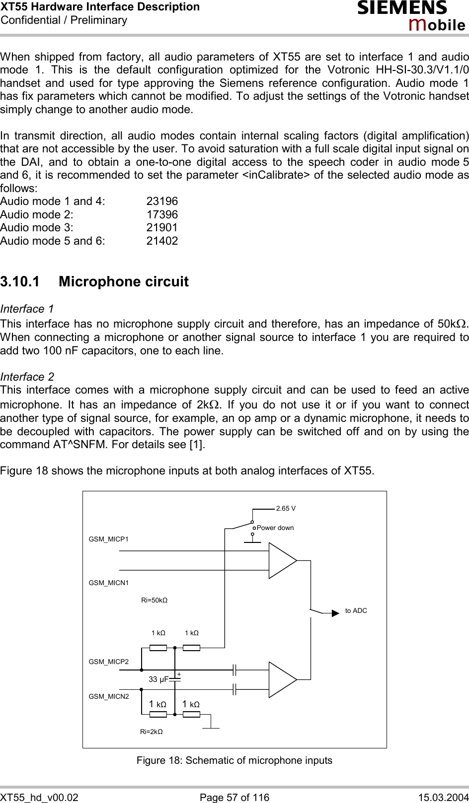 XT55 Hardware Interface Description Confidential / Preliminary s mo b i l e XT55_hd_v00.02  Page 57 of 116  15.03.2004 When shipped from factory, all audio parameters of XT55 are set to interface 1 and audio mode 1. This is the default configuration optimized for the Votronic HH-SI-30.3/V1.1/0 handset and used for type approving the Siemens reference configuration. Audio mode 1 has fix parameters which cannot be modified. To adjust the settings of the Votronic handset simply change to another audio mode.  In transmit direction, all audio modes contain internal scaling factors (digital amplification) that are not accessible by the user. To avoid saturation with a full scale digital input signal on the DAI, and to obtain a one-to-one digital access to the speech coder in audio mode 5 and 6, it is recommended to set the parameter &lt;inCalibrate&gt; of the selected audio mode as follows: Audio mode 1 and 4:    23196 Audio mode 2:     17396 Audio mode 3:    21901 Audio mode 5 and 6:    21402  3.10.1 Microphone circuit Interface 1  This interface has no microphone supply circuit and therefore, has an impedance of 50kW. When connecting a microphone or another signal source to interface 1 you are required to add two 100 nF capacitors, one to each line.   Interface 2 This interface comes with a microphone supply circuit and can be used to feed an active microphone. It has an impedance of 2kW. If you do not use it or if you want to connect another type of signal source, for example, an op amp or a dynamic microphone, it needs to be decoupled with capacitors. The power supply can be switched off and on by using the command AT^SNFM. For details see [1].  Figure 18 shows the microphone inputs at both analog interfaces of XT55.    2.65 V to ADC Power down GSM_MICP1 GSM_MICN1 GSM_MICP2 GSM_MICN2 1 k&quot;   1 k&quot; 1 k&quot; 1 k&quot;33 µF Ri=50k&quot; Ri=2k&quot;  Figure 18: Schematic of microphone inputs 