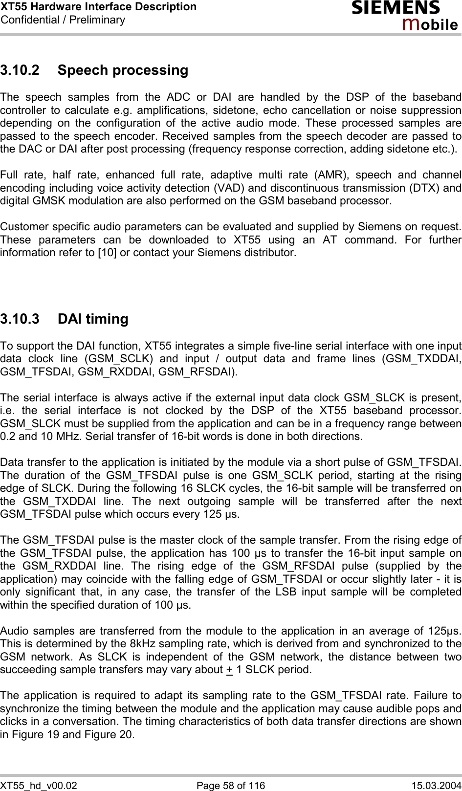 XT55 Hardware Interface Description Confidential / Preliminary s mo b i l e XT55_hd_v00.02  Page 58 of 116  15.03.2004 3.10.2 Speech processing The speech samples from the ADC or DAI are handled by the DSP of the baseband controller to calculate e.g. amplifications, sidetone, echo cancellation or noise suppression depending on the configuration of the active audio mode. These processed samples are passed to the speech encoder. Received samples from the speech decoder are passed to the DAC or DAI after post processing (frequency response correction, adding sidetone etc.).  Full rate, half rate, enhanced full rate, adaptive multi rate (AMR), speech and channel encoding including voice activity detection (VAD) and discontinuous transmission (DTX) and digital GMSK modulation are also performed on the GSM baseband processor.  Customer specific audio parameters can be evaluated and supplied by Siemens on request. These parameters can be downloaded to XT55 using an AT command. For further information refer to [10] or contact your Siemens distributor.    3.10.3 DAI timing To support the DAI function, XT55 integrates a simple five-line serial interface with one input data clock line (GSM_SCLK) and input / output data and frame lines (GSM_TXDDAI, GSM_TFSDAI, GSM_RXDDAI, GSM_RFSDAI).   The serial interface is always active if the external input data clock GSM_SLCK is present, i.e. the serial interface is not clocked by the DSP of the XT55 baseband processor. GSM_SLCK must be supplied from the application and can be in a frequency range between 0.2 and 10 MHz. Serial transfer of 16-bit words is done in both directions.   Data transfer to the application is initiated by the module via a short pulse of GSM_TFSDAI. The duration of the GSM_TFSDAI pulse is one GSM_SCLK period, starting at the rising edge of SLCK. During the following 16 SLCK cycles, the 16-bit sample will be transferred on the GSM_TXDDAI line. The next outgoing sample will be transferred after the next GSM_TFSDAI pulse which occurs every 125 µs.   The GSM_TFSDAI pulse is the master clock of the sample transfer. From the rising edge of the GSM_TFSDAI pulse, the application has 100 µs to transfer the 16-bit input sample on the GSM_RXDDAI line. The rising edge of the GSM_RFSDAI pulse (supplied by the application) may coincide with the falling edge of GSM_TFSDAI or occur slightly later - it is only significant that, in any case, the transfer of the LSB input sample will be completed within the specified duration of 100 µs.   Audio samples are transferred from the module to the application in an average of 125µs. This is determined by the 8kHz sampling rate, which is derived from and synchronized to the GSM network. As SLCK is independent of the GSM network, the distance between two succeeding sample transfers may vary about + 1 SLCK period.  The application is required to adapt its sampling rate to the GSM_TFSDAI rate. Failure to synchronize the timing between the module and the application may cause audible pops and clicks in a conversation. The timing characteristics of both data transfer directions are shown in Figure 19 and Figure 20.  