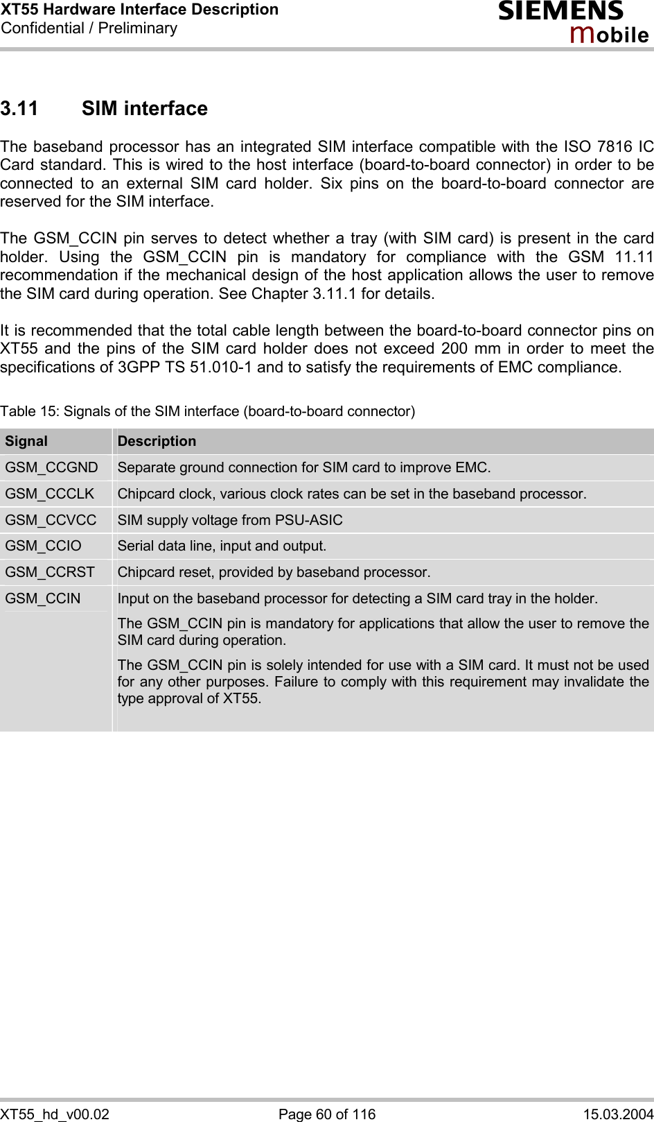 XT55 Hardware Interface Description Confidential / Preliminary s mo b i l e XT55_hd_v00.02  Page 60 of 116  15.03.2004 3.11 SIM interface The baseband processor has an integrated SIM interface compatible with the ISO 7816 IC Card standard. This is wired to the host interface (board-to-board connector) in order to be connected to an external SIM card holder. Six pins on the board-to-board connector are reserved for the SIM interface.   The GSM_CCIN pin serves to detect whether a tray (with SIM card) is present in the card holder. Using the GSM_CCIN pin is mandatory for compliance with the GSM 11.11 recommendation if the mechanical design of the host application allows the user to remove the SIM card during operation. See Chapter 3.11.1 for details.  It is recommended that the total cable length between the board-to-board connector pins on XT55 and the pins of the SIM card holder does not exceed 200 mm in order to meet the specifications of 3GPP TS 51.010-1 and to satisfy the requirements of EMC compliance.  Table 15: Signals of the SIM interface (board-to-board connector) Signal  Description GSM_CCGND  Separate ground connection for SIM card to improve EMC. GSM_CCCLK  Chipcard clock, various clock rates can be set in the baseband processor. GSM_CCVCC  SIM supply voltage from PSU-ASIC GSM_CCIO  Serial data line, input and output. GSM_CCRST  Chipcard reset, provided by baseband processor. GSM_CCIN  Input on the baseband processor for detecting a SIM card tray in the holder. The GSM_CCIN pin is mandatory for applications that allow the user to remove the SIM card during operation.  The GSM_CCIN pin is solely intended for use with a SIM card. It must not be used for any other purposes. Failure to comply with this requirement may invalidate the type approval of XT55.   