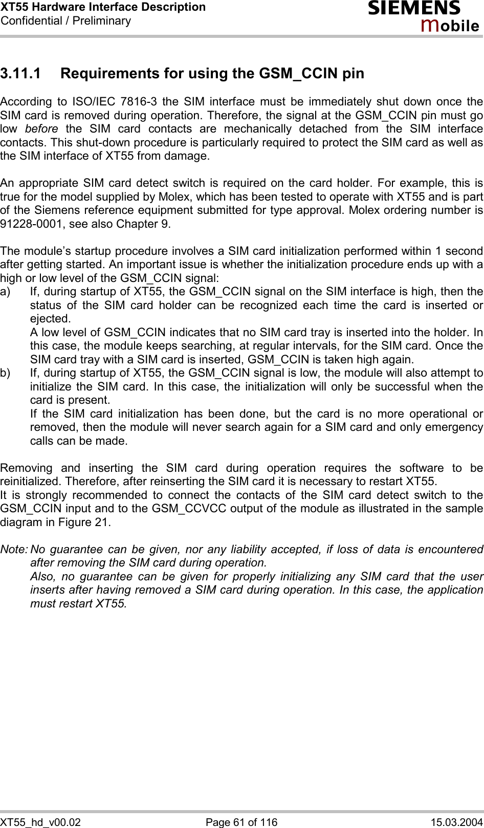 XT55 Hardware Interface Description Confidential / Preliminary s mo b i l e XT55_hd_v00.02  Page 61 of 116  15.03.2004 3.11.1  Requirements for using the GSM_CCIN pin According to ISO/IEC 7816-3 the SIM interface must be immediately shut down once the SIM card is removed during operation. Therefore, the signal at the GSM_CCIN pin must go low  before the SIM card contacts are mechanically detached from the SIM interface contacts. This shut-down procedure is particularly required to protect the SIM card as well as the SIM interface of XT55 from damage.  An appropriate SIM card detect switch is required on the card holder. For example, this is true for the model supplied by Molex, which has been tested to operate with XT55 and is part of the Siemens reference equipment submitted for type approval. Molex ordering number is 91228-0001, see also Chapter 9.  The module’s startup procedure involves a SIM card initialization performed within 1 second after getting started. An important issue is whether the initialization procedure ends up with a high or low level of the GSM_CCIN signal: a)  If, during startup of XT55, the GSM_CCIN signal on the SIM interface is high, then the status of the SIM card holder can be recognized each time the card is inserted or ejected.    A low level of GSM_CCIN indicates that no SIM card tray is inserted into the holder. In this case, the module keeps searching, at regular intervals, for the SIM card. Once the SIM card tray with a SIM card is inserted, GSM_CCIN is taken high again. b)  If, during startup of XT55, the GSM_CCIN signal is low, the module will also attempt to initialize the SIM card. In this case, the initialization will only be successful when the card is present.    If the SIM card initialization has been done, but the card is no more operational or removed, then the module will never search again for a SIM card and only emergency calls can be made.  Removing and inserting the SIM card during operation requires the software to be reinitialized. Therefore, after reinserting the SIM card it is necessary to restart XT55.  It is strongly recommended to connect the contacts of the SIM card detect switch to the GSM_CCIN input and to the GSM_CCVCC output of the module as illustrated in the sample diagram in Figure 21.  Note: No guarantee can be given, nor any liability accepted, if loss of data is encountered after removing the SIM card during operation.    Also, no guarantee can be given for properly initializing any SIM card that the user inserts after having removed a SIM card during operation. In this case, the application must restart XT55.   