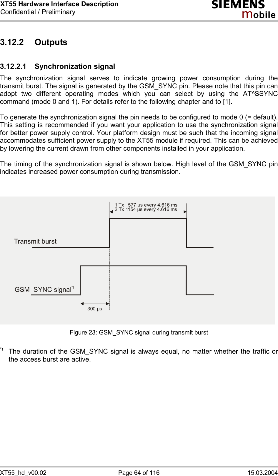 XT55 Hardware Interface Description Confidential / Preliminary s mo b i l e XT55_hd_v00.02  Page 64 of 116  15.03.2004 3.12.2 Outputs 3.12.2.1 Synchronization signal The synchronization signal serves to indicate growing power consumption during the transmit burst. The signal is generated by the GSM_SYNC pin. Please note that this pin can adopt two different operating modes which you can select by using the AT^SSYNC command (mode 0 and 1). For details refer to the following chapter and to [1].  To generate the synchronization signal the pin needs to be configured to mode 0 (= default). This setting is recommended if you want your application to use the synchronization signal for better power supply control. Your platform design must be such that the incoming signal accommodates sufficient power supply to the XT55 module if required. This can be achieved by lowering the current drawn from other components installed in your application.   The timing of the synchronization signal is shown below. High level of the GSM_SYNC pin indicates increased power consumption during transmission.   Figure 23: GSM_SYNC signal during transmit burst  *)  The duration of the GSM_SYNC signal is always equal, no matter whether the traffic or the access burst are active.  Transmit burst1 Tx   577 µs every 4.616 ms2 Tx 1154 µs every 4.616 ms300 µsGSM_SYNC signal*)
