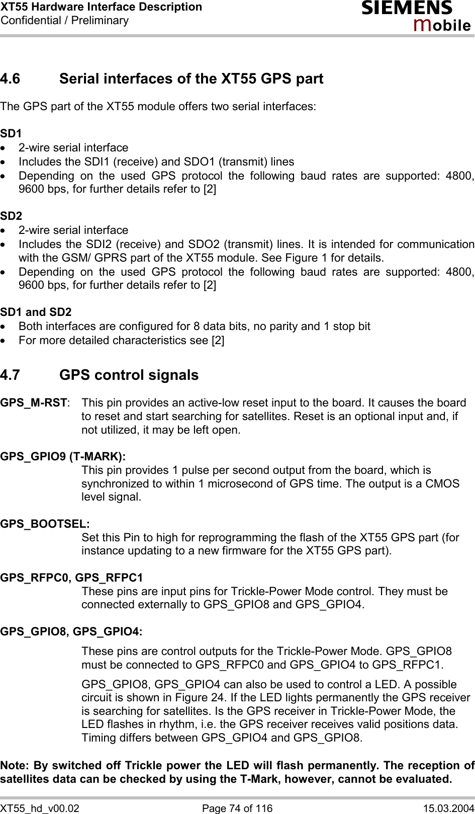 XT55 Hardware Interface Description Confidential / Preliminary s mo b i l e XT55_hd_v00.02  Page 74 of 116  15.03.2004 4.6  Serial interfaces of the XT55 GPS part The GPS part of the XT55 module offers two serial interfaces:  SD1 ·  2-wire serial interface ·  Includes the SDI1 (receive) and SDO1 (transmit) lines ·  Depending on the used GPS protocol the following baud rates are supported: 4800, 9600 bps, for further details refer to [2]  SD2 ·  2-wire serial interface ·  Includes the SDI2 (receive) and SDO2 (transmit) lines. It is intended for communication with the GSM/ GPRS part of the XT55 module. See Figure 1 for details. ·  Depending on the used GPS protocol the following baud rates are supported: 4800, 9600 bps, for further details refer to [2]  SD1 and SD2 ·  Both interfaces are configured for 8 data bits, no parity and 1 stop bit ·  For more detailed characteristics see [2] 4.7  GPS control signals GPS_M-RST:  This pin provides an active-low reset input to the board. It causes the board to reset and start searching for satellites. Reset is an optional input and, if not utilized, it may be left open.  GPS_GPIO9 (T-MARK):   This pin provides 1 pulse per second output from the board, which is synchronized to within 1 microsecond of GPS time. The output is a CMOS level signal.   GPS_BOOTSEL:   Set this Pin to high for reprogramming the flash of the XT55 GPS part (for instance updating to a new firmware for the XT55 GPS part).  GPS_RFPC0, GPS_RFPC1   These pins are input pins for Trickle-Power Mode control. They must be connected externally to GPS_GPIO8 and GPS_GPIO4.  GPS_GPIO8, GPS_GPIO4: These pins are control outputs for the Trickle-Power Mode. GPS_GPIO8 must be connected to GPS_RFPC0 and GPS_GPIO4 to GPS_RFPC1.  GPS_GPIO8, GPS_GPIO4 can also be used to control a LED. A possible circuit is shown in Figure 24. If the LED lights permanently the GPS receiver is searching for satellites. Is the GPS receiver in Trickle-Power Mode, the LED flashes in rhythm, i.e. the GPS receiver receives valid positions data. Timing differs between GPS_GPIO4 and GPS_GPIO8.  Note: By switched off Trickle power the LED will flash permanently. The reception of satellites data can be checked by using the T-Mark, however, cannot be evaluated. 