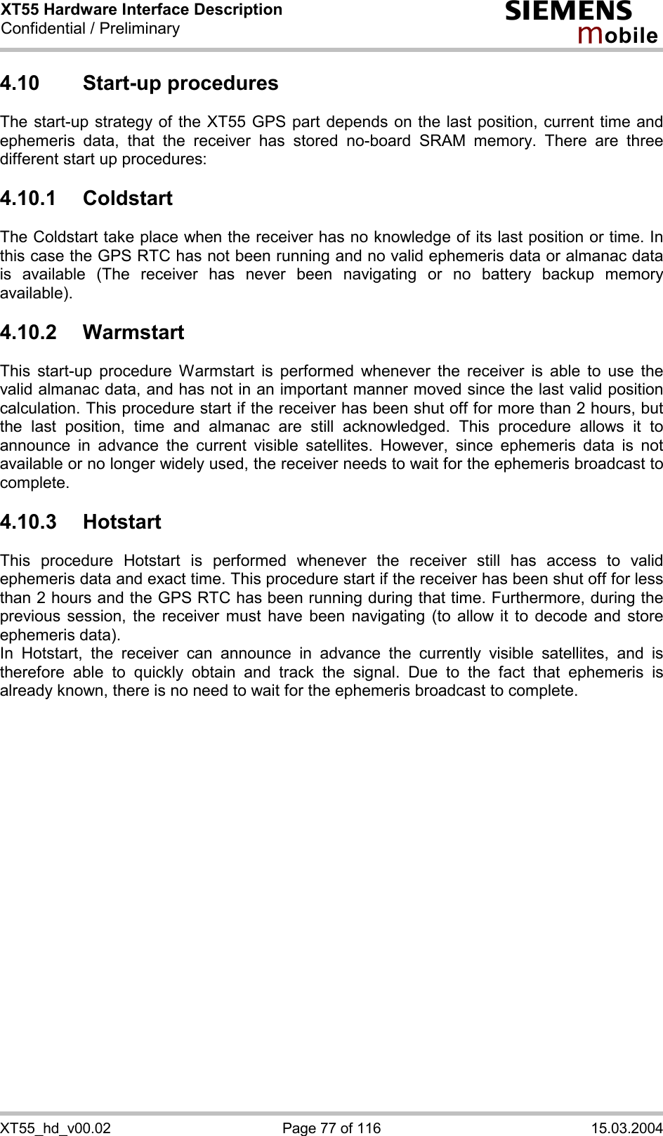 XT55 Hardware Interface Description Confidential / Preliminary s mo b i l e XT55_hd_v00.02  Page 77 of 116  15.03.2004 4.10 Start-up procedures The start-up strategy of the XT55 GPS part depends on the last position, current time and ephemeris data, that the receiver has stored no-board SRAM memory. There are three different start up procedures:     4.10.1 Coldstart The Coldstart take place when the receiver has no knowledge of its last position or time. In this case the GPS RTC has not been running and no valid ephemeris data or almanac data is available (The receiver has never been navigating or no battery backup memory available). 4.10.2 Warmstart This start-up procedure Warmstart is performed whenever the receiver is able to use the valid almanac data, and has not in an important manner moved since the last valid position calculation. This procedure start if the receiver has been shut off for more than 2 hours, but the last position, time and almanac are still acknowledged. This procedure allows it to announce in advance the current visible satellites. However, since ephemeris data is not available or no longer widely used, the receiver needs to wait for the ephemeris broadcast to complete. 4.10.3 Hotstart This procedure Hotstart is performed whenever the receiver still has access to valid ephemeris data and exact time. This procedure start if the receiver has been shut off for less than 2 hours and the GPS RTC has been running during that time. Furthermore, during the previous session, the receiver must have been navigating (to allow it to decode and store ephemeris data). In Hotstart, the receiver can announce in advance the currently visible satellites, and is therefore able to quickly obtain and track the signal. Due to the fact that ephemeris is already known, there is no need to wait for the ephemeris broadcast to complete.  