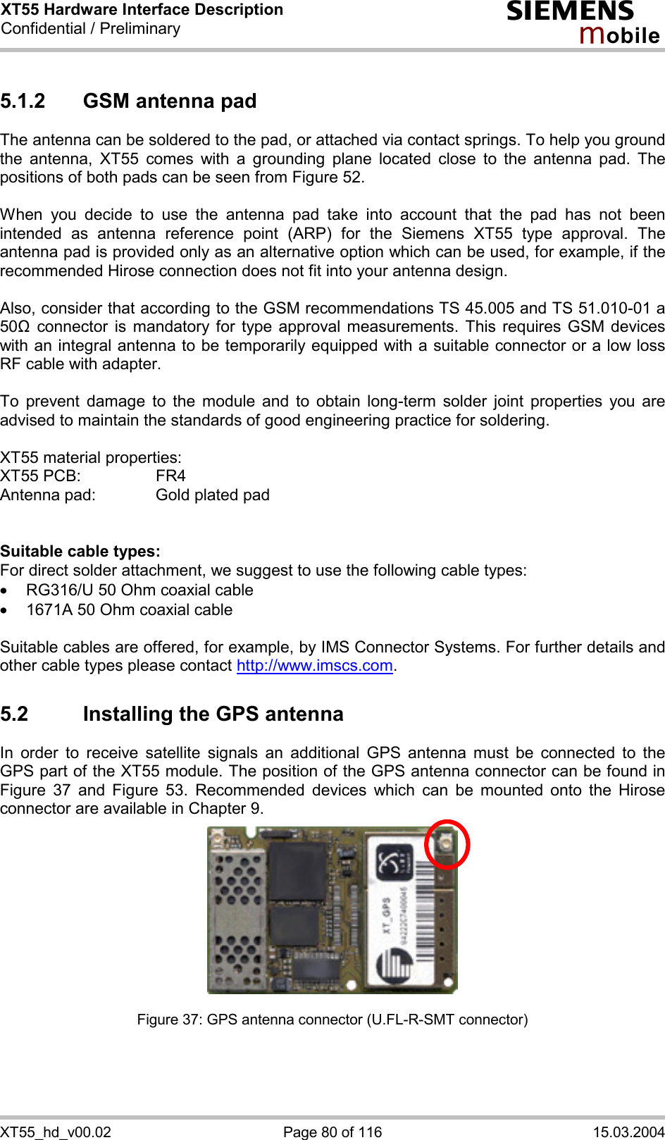 XT55 Hardware Interface Description Confidential / Preliminary s mo b i l e XT55_hd_v00.02  Page 80 of 116  15.03.2004 5.1.2  GSM antenna pad The antenna can be soldered to the pad, or attached via contact springs. To help you ground the antenna, XT55 comes with a grounding plane located close to the antenna pad. The positions of both pads can be seen from Figure 52.  When you decide to use the antenna pad take into account that the pad has not been intended as antenna reference point (ARP) for the Siemens XT55 type approval. The antenna pad is provided only as an alternative option which can be used, for example, if the recommended Hirose connection does not fit into your antenna design.   Also, consider that according to the GSM recommendations TS 45.005 and TS 51.010-01 a 50&quot; connector is mandatory for type approval measurements. This requires GSM devices with an integral antenna to be temporarily equipped with a suitable connector or a low loss RF cable with adapter.   To prevent damage to the module and to obtain long-term solder joint properties you are advised to maintain the standards of good engineering practice for soldering.  XT55 material properties: XT55 PCB:     FR4 Antenna pad:    Gold plated pad   Suitable cable types: For direct solder attachment, we suggest to use the following cable types: ·  RG316/U 50 Ohm coaxial cable  ·  1671A 50 Ohm coaxial cable  Suitable cables are offered, for example, by IMS Connector Systems. For further details and other cable types please contact http://www.imscs.com. 5.2  Installing the GPS antenna In order to receive satellite signals an additional GPS antenna must be connected to the GPS part of the XT55 module. The position of the GPS antenna connector can be found in Figure 37 and Figure 53. Recommended devices which can be mounted onto the Hirose connector are available in Chapter 9.         Figure 37: GPS antenna connector (U.FL-R-SMT connector) 