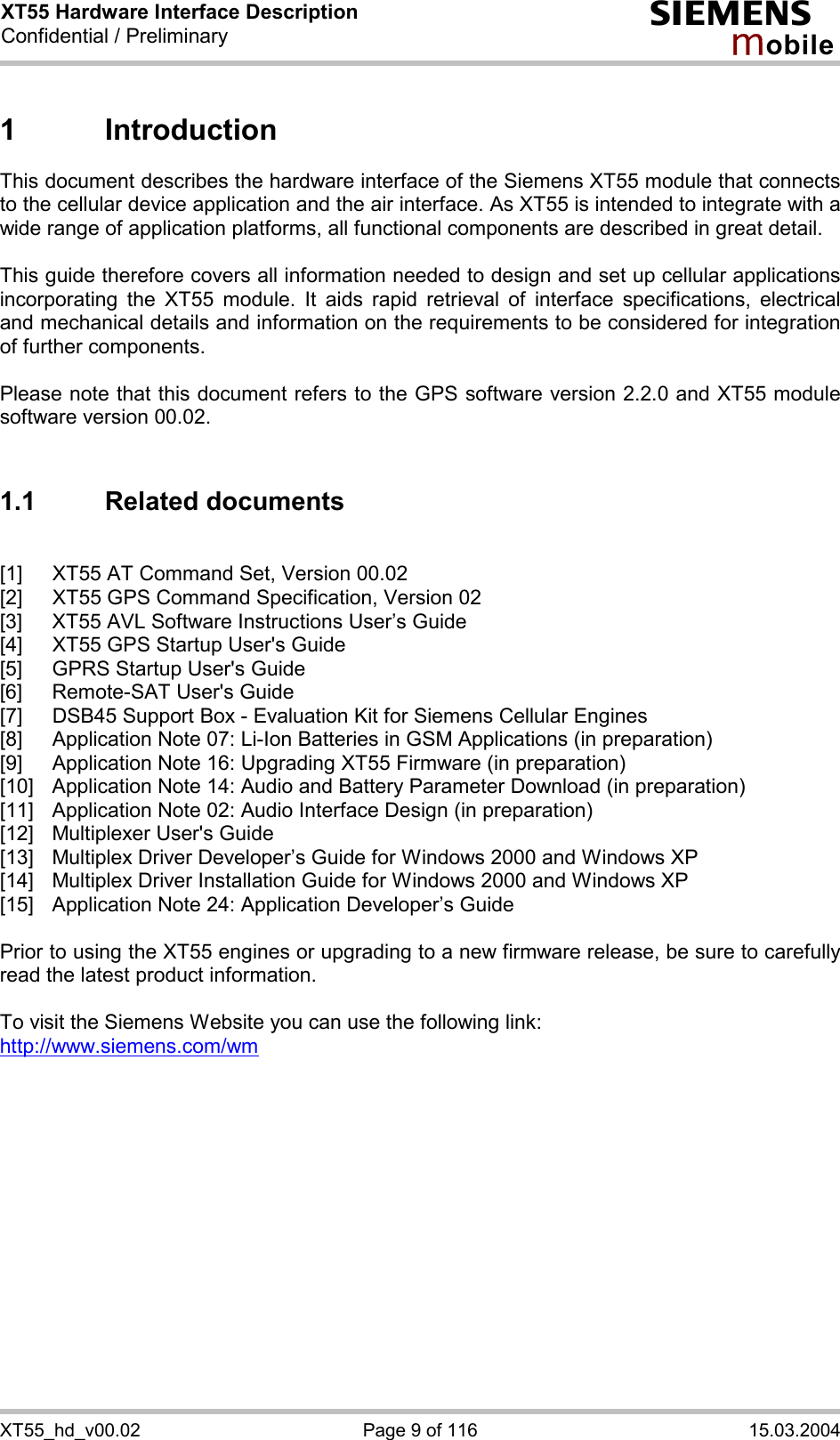XT55 Hardware Interface Description Confidential / Preliminary s mo b i l e XT55_hd_v00.02  Page 9 of 116  15.03.2004 1 Introduction This document describes the hardware interface of the Siemens XT55 module that connects to the cellular device application and the air interface. As XT55 is intended to integrate with a wide range of application platforms, all functional components are described in great detail.  This guide therefore covers all information needed to design and set up cellular applications incorporating the XT55 module. It aids rapid retrieval of interface specifications, electrical and mechanical details and information on the requirements to be considered for integration of further components.   Please note that this document refers to the GPS software version 2.2.0 and XT55 module software version 00.02.  1.1 Related documents  [1]  XT55 AT Command Set, Version 00.02 [2]  XT55 GPS Command Specification, Version 02 [3]  XT55 AVL Software Instructions User’s Guide [4]  XT55 GPS Startup User&apos;s Guide [5]  GPRS Startup User&apos;s Guide [6]  Remote-SAT User&apos;s Guide [7]  DSB45 Support Box - Evaluation Kit for Siemens Cellular Engines [8]  Application Note 07: Li-Ion Batteries in GSM Applications (in preparation) [9]  Application Note 16: Upgrading XT55 Firmware (in preparation) [10]  Application Note 14: Audio and Battery Parameter Download (in preparation) [11]  Application Note 02: Audio Interface Design (in preparation) [12]  Multiplexer User&apos;s Guide [13]  Multiplex Driver Developer’s Guide for Windows 2000 and Windows XP [14]  Multiplex Driver Installation Guide for Windows 2000 and Windows XP [15]  Application Note 24: Application Developer’s Guide  Prior to using the XT55 engines or upgrading to a new firmware release, be sure to carefully read the latest product information.  To visit the Siemens Website you can use the following link: http://www.siemens.com/wm   