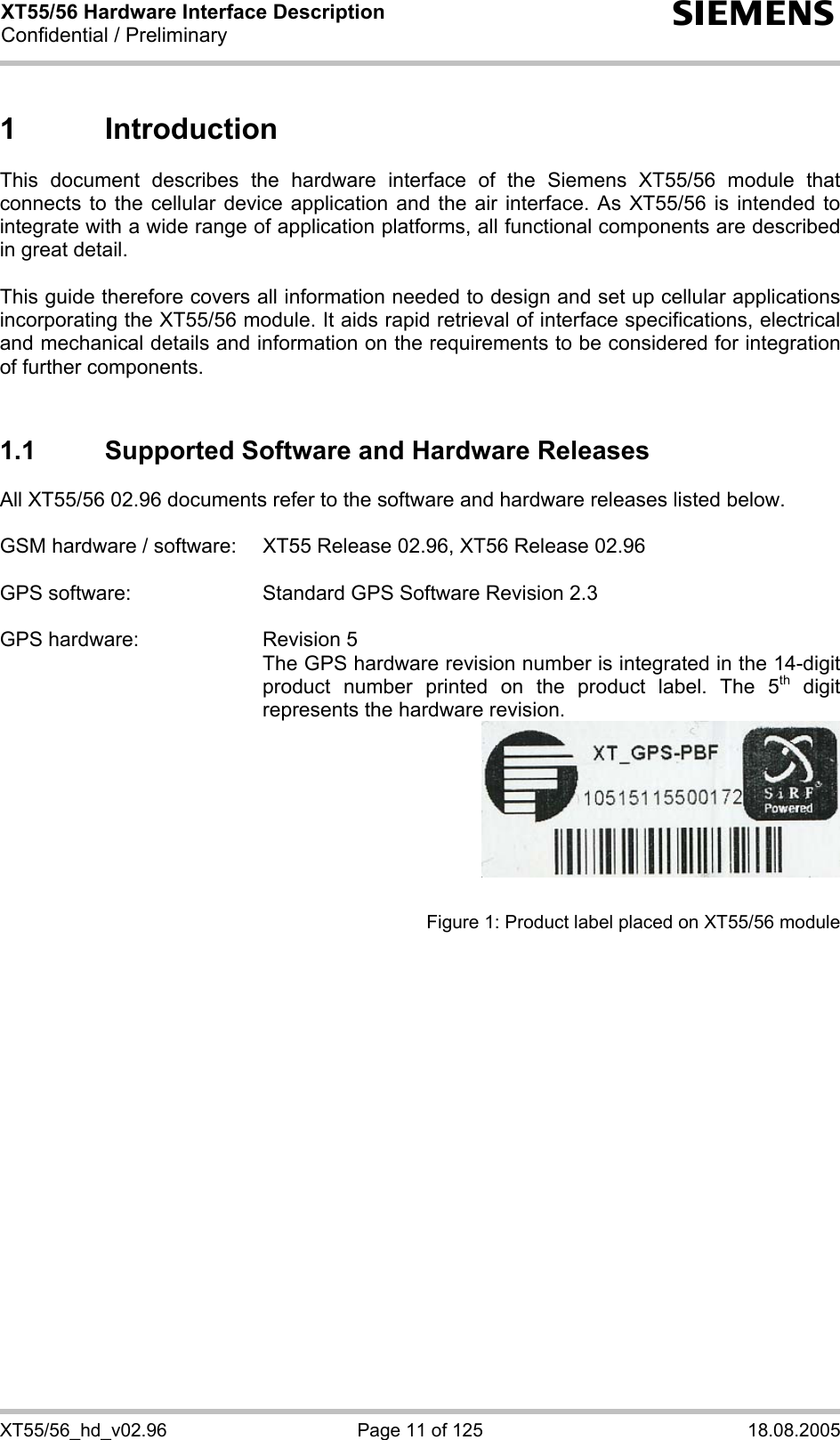 XT55/56 Hardware Interface Description Confidential / Preliminary s XT55/56_hd_v02.96  Page 11 of 125  18.08.2005 1 Introduction This document describes the hardware interface of the Siemens XT55/56 module that connects to the cellular device application and the air interface. As XT55/56 is intended to integrate with a wide range of application platforms, all functional components are described in great detail.  This guide therefore covers all information needed to design and set up cellular applications incorporating the XT55/56 module. It aids rapid retrieval of interface specifications, electrical and mechanical details and information on the requirements to be considered for integration of further components.   1.1  Supported Software and Hardware Releases All XT55/56 02.96 documents refer to the software and hardware releases listed below.   GSM hardware / software:  XT55 Release 02.96, XT56 Release 02.96  GPS software:  Standard GPS Software Revision 2.3  GPS hardware:  Revision 5   The GPS hardware revision number is integrated in the 14-digit product number printed on the product label. The 5th digit represents the hardware revision.    Figure 1: Product label placed on XT55/56 module   