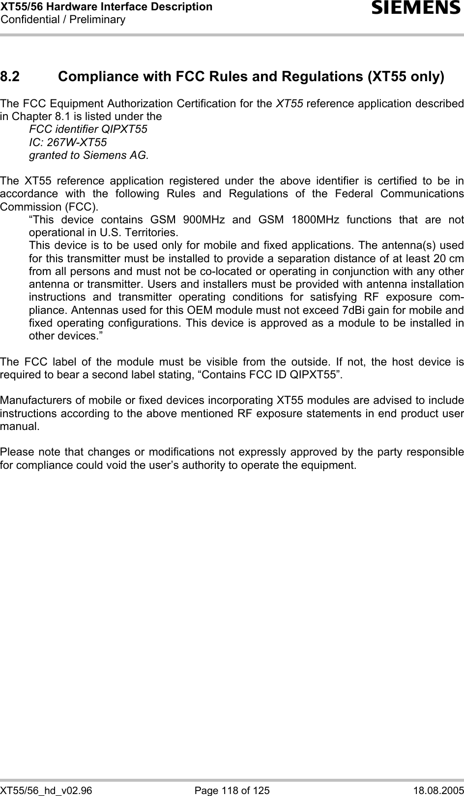 XT55/56 Hardware Interface Description Confidential / Preliminary s XT55/56_hd_v02.96  Page 118 of 125  18.08.2005 8.2  Compliance with FCC Rules and Regulations (XT55 only) The FCC Equipment Authorization Certification for the XT55 reference application described in Chapter 8.1 is listed under the   FCC identifier QIPXT55  IC: 267W-XT55   granted to Siemens AG.   The XT55 reference application registered under the above identifier is certified to be in accordance with the following Rules and Regulations of the Federal Communications Commission (FCC).    “This device contains GSM 900MHz and GSM 1800MHz functions that are not operational in U.S. Territories.    This device is to be used only for mobile and fixed applications. The antenna(s) used for this transmitter must be installed to provide a separation distance of at least 20 cm from all persons and must not be co-located or operating in conjunction with any other antenna or transmitter. Users and installers must be provided with antenna installation instructions and transmitter operating conditions for satisfying RF exposure com-pliance. Antennas used for this OEM module must not exceed 7dBi gain for mobile and fixed operating configurations. This device is approved as a module to be installed in other devices.”  The FCC label of the module must be visible from the outside. If not, the host device is required to bear a second label stating, “Contains FCC ID QIPXT55”.  Manufacturers of mobile or fixed devices incorporating XT55 modules are advised to include instructions according to the above mentioned RF exposure statements in end product user manual.  Please note that changes or modifications not expressly approved by the party responsible for compliance could void the user’s authority to operate the equipment.  
