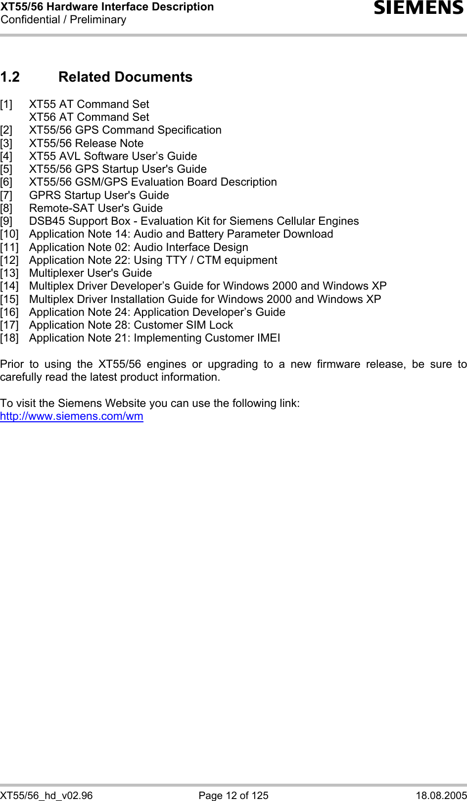 XT55/56 Hardware Interface Description Confidential / Preliminary s XT55/56_hd_v02.96  Page 12 of 125  18.08.2005 1.2 Related Documents [1]  XT55 AT Command Set   XT56 AT Command Set [2]  XT55/56 GPS Command Specification [3]  XT55/56 Release Note [4]  XT55 AVL Software User’s Guide [5]  XT55/56 GPS Startup User&apos;s Guide [6]  XT55/56 GSM/GPS Evaluation Board Description [7]  GPRS Startup User&apos;s Guide [8]  Remote-SAT User&apos;s Guide [9]  DSB45 Support Box - Evaluation Kit for Siemens Cellular Engines [10]  Application Note 14: Audio and Battery Parameter Download  [11]  Application Note 02: Audio Interface Design  [12]  Application Note 22: Using TTY / CTM equipment  [13]  Multiplexer User&apos;s Guide [14]  Multiplex Driver Developer’s Guide for Windows 2000 and Windows XP [15]  Multiplex Driver Installation Guide for Windows 2000 and Windows XP [16]  Application Note 24: Application Developer’s Guide [17]  Application Note 28: Customer SIM Lock [18]  Application Note 21: Implementing Customer IMEI  Prior to using the XT55/56 engines or upgrading to a new firmware release, be sure to carefully read the latest product information.  To visit the Siemens Website you can use the following link: http://www.siemens.com/wm   