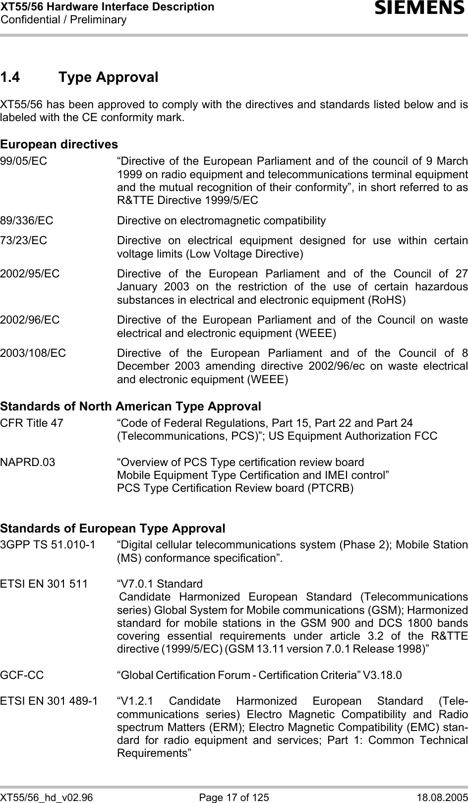 XT55/56 Hardware Interface Description Confidential / Preliminary s XT55/56_hd_v02.96  Page 17 of 125  18.08.2005 1.4 Type Approval XT55/56 has been approved to comply with the directives and standards listed below and is labeled with the CE conformity mark.  European directives 99/05/EC  “Directive of the European Parliament and of the council of 9 March 1999 on radio equipment and telecommunications terminal equipment and the mutual recognition of their conformity”, in short referred to as R&amp;TTE Directive 1999/5/EC  89/336/EC  Directive on electromagnetic compatibility  73/23/EC  Directive on electrical equipment designed for use within certain voltage limits (Low Voltage Directive)  2002/95/EC   Directive of the European Parliament and of the Council of 27 January 2003 on the restriction of the use of certain hazardous substances in electrical and electronic equipment (RoHS)  2002/96/EC   Directive of the European Parliament and of the Council on waste electrical and electronic equipment (WEEE)  2003/108/EC   Directive of the European Parliament and of the Council of 8 December 2003 amending directive 2002/96/ec on waste electrical and electronic equipment (WEEE)  Standards of North American Type Approval CFR Title 47  “Code of Federal Regulations, Part 15, Part 22 and Part 24 (Telecommunications, PCS)”; US Equipment Authorization FCC  NAPRD.03  “Overview of PCS Type certification review board      Mobile Equipment Type Certification and IMEI control”     PCS Type Certification Review board (PTCRB)   Standards of European Type Approval 3GPP TS 51.010-1  “Digital cellular telecommunications system (Phase 2); Mobile Station (MS) conformance specification”.   ETSI EN 301 511  “V7.0.1 Standard  Candidate Harmonized European Standard (Telecommunications series) Global System for Mobile communications (GSM); Harmonized standard for mobile stations in the GSM 900 and DCS 1800 bands covering essential requirements under article 3.2 of the R&amp;TTE directive (1999/5/EC) (GSM 13.11 version 7.0.1 Release 1998)”   GCF-CC “Global Certification Forum - Certification Criteria” V3.18.0   ETSI EN 301 489-1  “V1.2.1 Candidate Harmonized European Standard (Tele-communications series) Electro Magnetic Compatibility and Radio spectrum Matters (ERM); Electro Magnetic Compatibility (EMC) stan-dard for radio equipment and services; Part 1: Common Technical Requirements”  