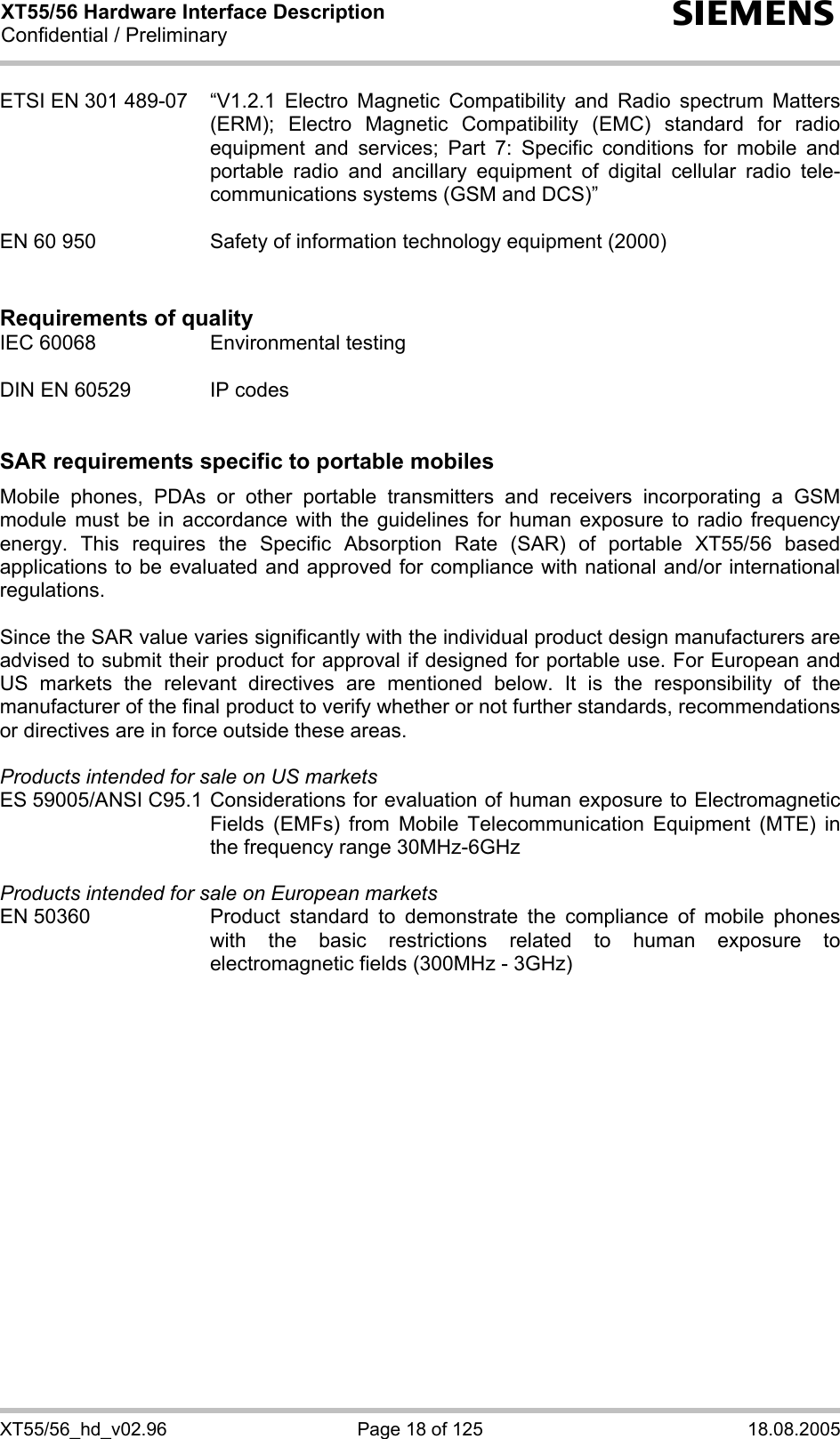 XT55/56 Hardware Interface Description Confidential / Preliminary s XT55/56_hd_v02.96  Page 18 of 125  18.08.2005 ETSI EN 301 489-07  “V1.2.1 Electro Magnetic Compatibility and Radio spectrum Matters (ERM); Electro Magnetic Compatibility (EMC) standard for radio equipment and services; Part 7: Specific conditions for mobile and portable radio and ancillary equipment of digital cellular radio tele-communications systems (GSM and DCS)”   EN 60 950  Safety of information technology equipment (2000)   Requirements of quality IEC 60068  Environmental testing  DIN EN 60529  IP codes   SAR requirements specific to portable mobiles Mobile phones, PDAs or other portable transmitters and receivers incorporating a GSM module must be in accordance with the guidelines for human exposure to radio frequency energy. This requires the Specific Absorption Rate (SAR) of portable XT55/56 based applications to be evaluated and approved for compliance with national and/or international regulations.   Since the SAR value varies significantly with the individual product design manufacturers are advised to submit their product for approval if designed for portable use. For European and US markets the relevant directives are mentioned below. It is the responsibility of the manufacturer of the final product to verify whether or not further standards, recommendations or directives are in force outside these areas.   Products intended for sale on US markets ES 59005/ANSI C95.1 Considerations for evaluation of human exposure to Electromagnetic Fields (EMFs) from Mobile Telecommunication Equipment (MTE) in the frequency range 30MHz-6GHz   Products intended for sale on European markets EN 50360  Product standard to demonstrate the compliance of mobile phones with the basic restrictions related to human exposure to electromagnetic fields (300MHz - 3GHz)  