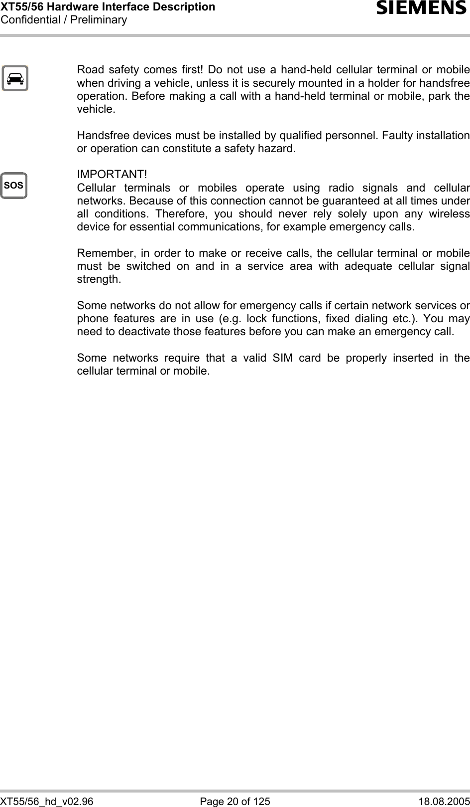 XT55/56 Hardware Interface Description Confidential / Preliminary s XT55/56_hd_v02.96  Page 20 of 125  18.08.2005 SOS   Road safety comes first! Do not use a hand-held cellular terminal or mobile when driving a vehicle, unless it is securely mounted in a holder for handsfree operation. Before making a call with a hand-held terminal or mobile, park the vehicle.   Handsfree devices must be installed by qualified personnel. Faulty installation or operation can constitute a safety hazard.   IMPORTANT! Cellular terminals or mobiles operate using radio signals and cellular networks. Because of this connection cannot be guaranteed at all times under all conditions. Therefore, you should never rely solely upon any wireless device for essential communications, for example emergency calls.   Remember, in order to make or receive calls, the cellular terminal or mobile must be switched on and in a service area with adequate cellular signal strength.   Some networks do not allow for emergency calls if certain network services or phone features are in use (e.g. lock functions, fixed dialing etc.). You may need to deactivate those features before you can make an emergency call.  Some networks require that a valid SIM card be properly inserted in the cellular terminal or mobile.         