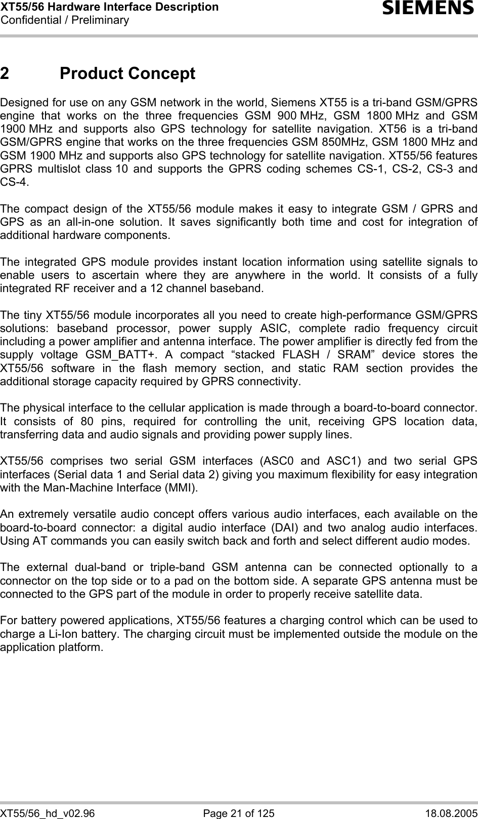 XT55/56 Hardware Interface Description Confidential / Preliminary s XT55/56_hd_v02.96  Page 21 of 125  18.08.2005 2 Product Concept Designed for use on any GSM network in the world, Siemens XT55 is a tri-band GSM/GPRS engine that works on the three frequencies GSM 900 MHz, GSM 1800 MHz and GSM 1900 MHz and supports also GPS technology for satellite navigation. XT56 is a tri-band GSM/GPRS engine that works on the three frequencies GSM 850MHz, GSM 1800 MHz and GSM 1900 MHz and supports also GPS technology for satellite navigation. XT55/56 features GPRS multislot class 10 and supports the GPRS coding schemes CS-1, CS-2, CS-3 and CS-4.  The compact design of the XT55/56 module makes it easy to integrate GSM / GPRS and GPS as an all-in-one solution. It saves significantly both time and cost for integration of additional hardware components.  The integrated GPS module provides instant location information using satellite signals to enable users to ascertain where they are anywhere in the world. It consists of a fully integrated RF receiver and a 12 channel baseband.   The tiny XT55/56 module incorporates all you need to create high-performance GSM/GPRS solutions: baseband processor, power supply ASIC, complete radio frequency circuit including a power amplifier and antenna interface. The power amplifier is directly fed from the supply voltage GSM_BATT+. A compact “stacked FLASH / SRAM” device stores the XT55/56 software in the flash memory section, and static RAM section provides the additional storage capacity required by GPRS connectivity.     The physical interface to the cellular application is made through a board-to-board connector. It consists of 80 pins, required for controlling the unit, receiving GPS location data, transferring data and audio signals and providing power supply lines.   XT55/56 comprises two serial GSM interfaces (ASC0 and ASC1) and two serial GPS interfaces (Serial data 1 and Serial data 2) giving you maximum flexibility for easy integration with the Man-Machine Interface (MMI).   An extremely versatile audio concept offers various audio interfaces, each available on the board-to-board connector: a digital audio interface (DAI) and two analog audio interfaces. Using AT commands you can easily switch back and forth and select different audio modes.  The external dual-band or triple-band GSM antenna can be connected optionally to a connector on the top side or to a pad on the bottom side. A separate GPS antenna must be connected to the GPS part of the module in order to properly receive satellite data.  For battery powered applications, XT55/56 features a charging control which can be used to charge a Li-Ion battery. The charging circuit must be implemented outside the module on the application platform.   